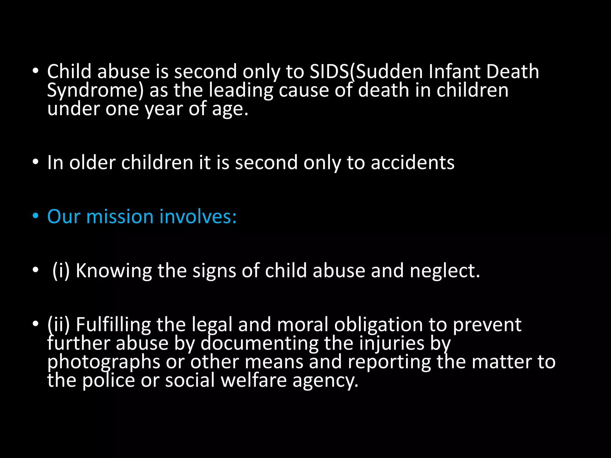 • Child abuse is second only to SIDS(Sudden Infant Death
Syndrome) as the leading cause of death in children
under one year of age.
• In older children it is second only to accidents
• Our mission involves:
• (i) Knowing the signs of child abuse and neglect.
• (ii) Fulfilling the legal and moral obligation to prevent
further abuse by documenting the injuries by
photographs or other means and reporting the matter to
the police or social welfare agency.
 
