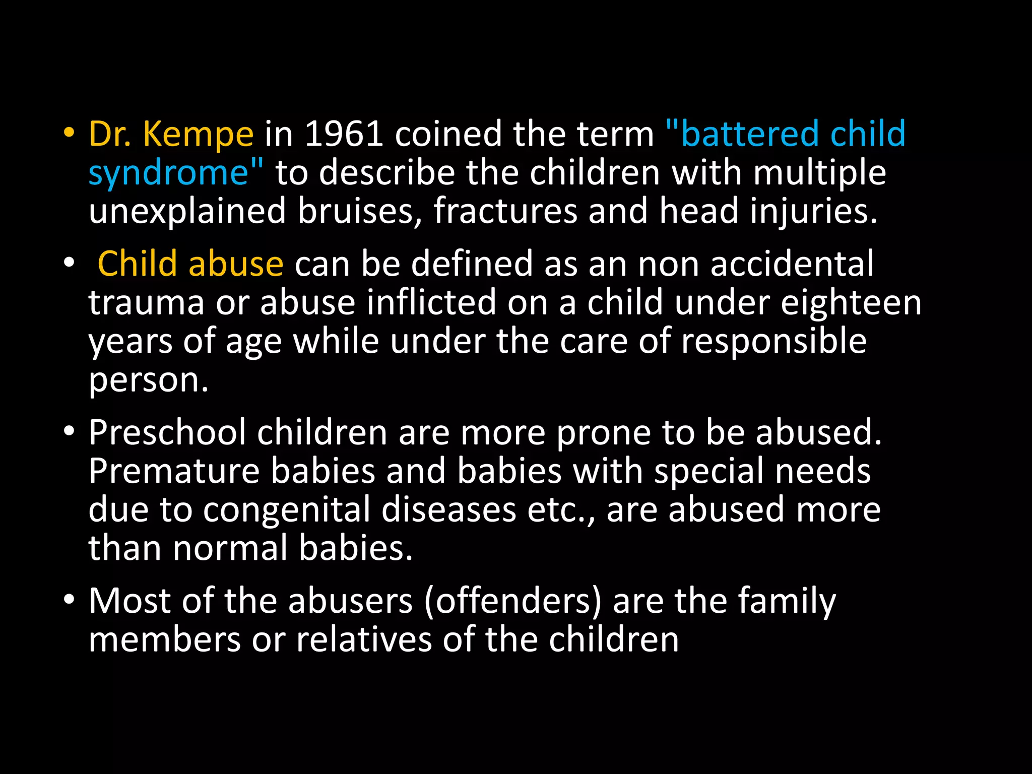 • Dr. Kempe in 1961 coined the term "battered child
syndrome" to describe the children with multiple
unexplained bruises, fractures and head injuries.
• Child abuse can be defined as an non accidental
trauma or abuse inflicted on a child under eighteen
years of age while under the care of responsible
person.
• Preschool children are more prone to be abused.
Premature babies and babies with special needs
due to congenital diseases etc., are abused more
than normal babies.
• Most of the abusers (offenders) are the family
members or relatives of the children
 
