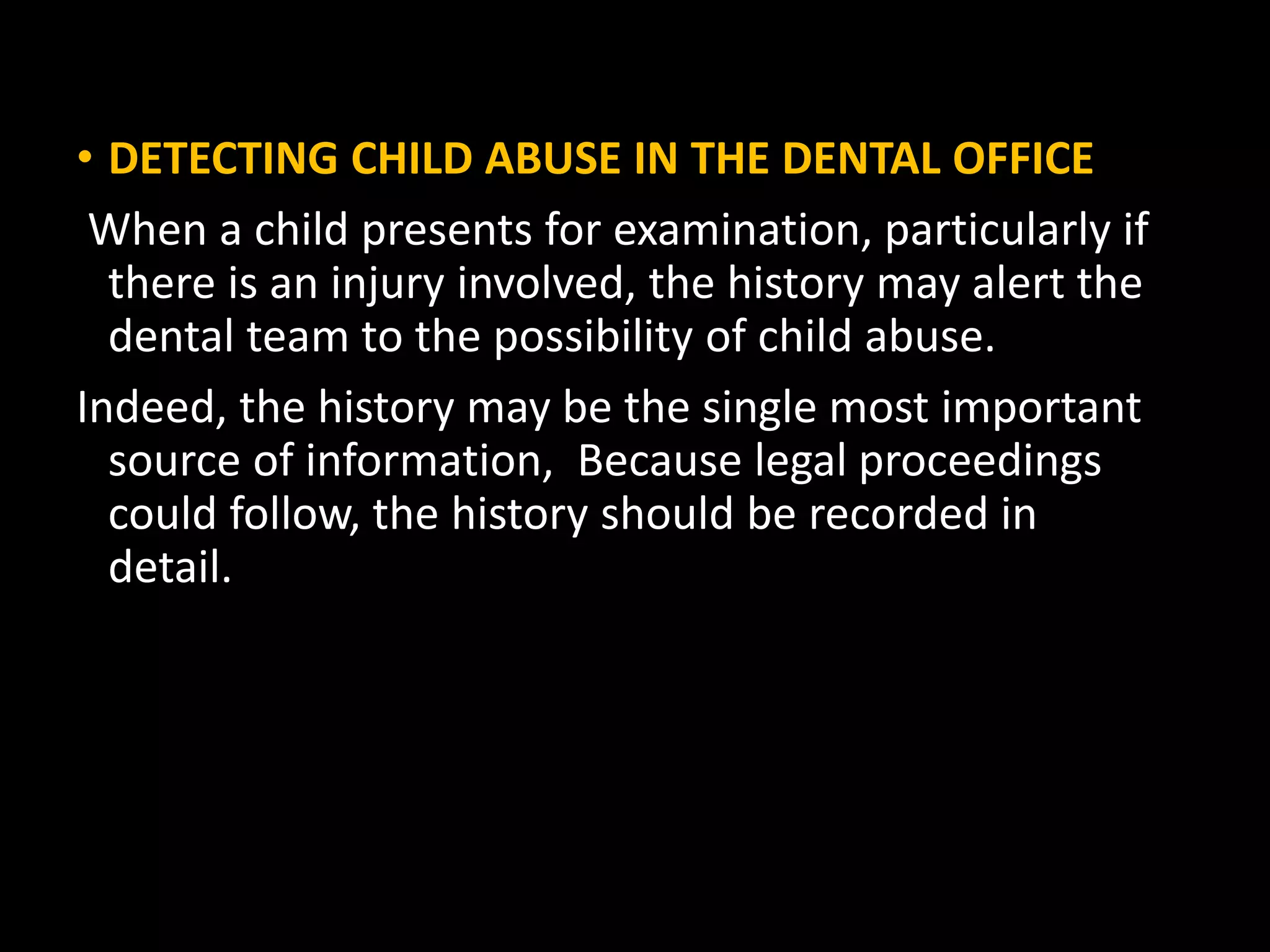 • DETECTING CHILD ABUSE IN THE DENTAL OFFICE
When a child presents for examination, particularly if
there is an injury involved, the history may alert the
dental team to the possibility of child abuse.
Indeed, the history may be the single most important
source of information, Because legal proceedings
could follow, the history should be recorded in
detail.
 