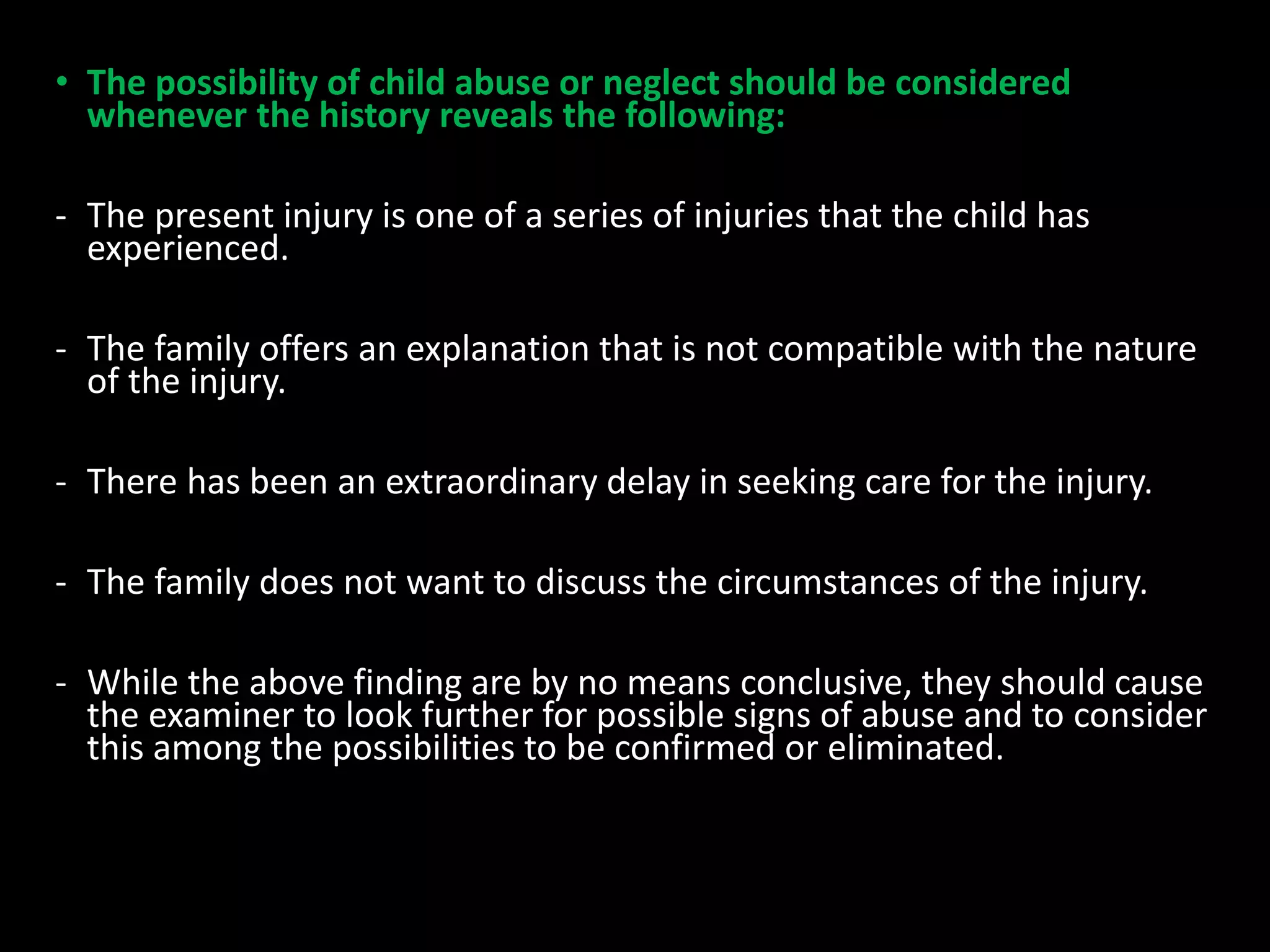 • The possibility of child abuse or neglect should be considered
whenever the history reveals the following:
- The present injury is one of a series of injuries that the child has
experienced.
- The family offers an explanation that is not compatible with the nature
of the injury.
- There has been an extraordinary delay in seeking care for the injury.
- The family does not want to discuss the circumstances of the injury.
- While the above finding are by no means conclusive, they should cause
the examiner to look further for possible signs of abuse and to consider
this among the possibilities to be confirmed or eliminated.
 