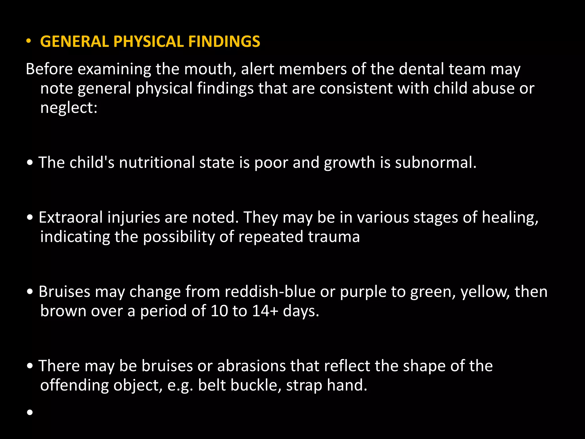 • GENERAL PHYSICAL FINDINGS
Before examining the mouth, alert members of the dental team may
note general physical findings that are consistent with child abuse or
neglect:
• The child's nutritional state is poor and growth is subnormal.
• Extraoral injuries are noted. They may be in various stages of healing,
indicating the possibility of repeated trauma
• Bruises may change from reddish-blue or purple to green, yellow, then
brown over a period of 10 to 14+ days.
• There may be bruises or abrasions that reflect the shape of the
offending object, e.g. belt buckle, strap hand.
•
 