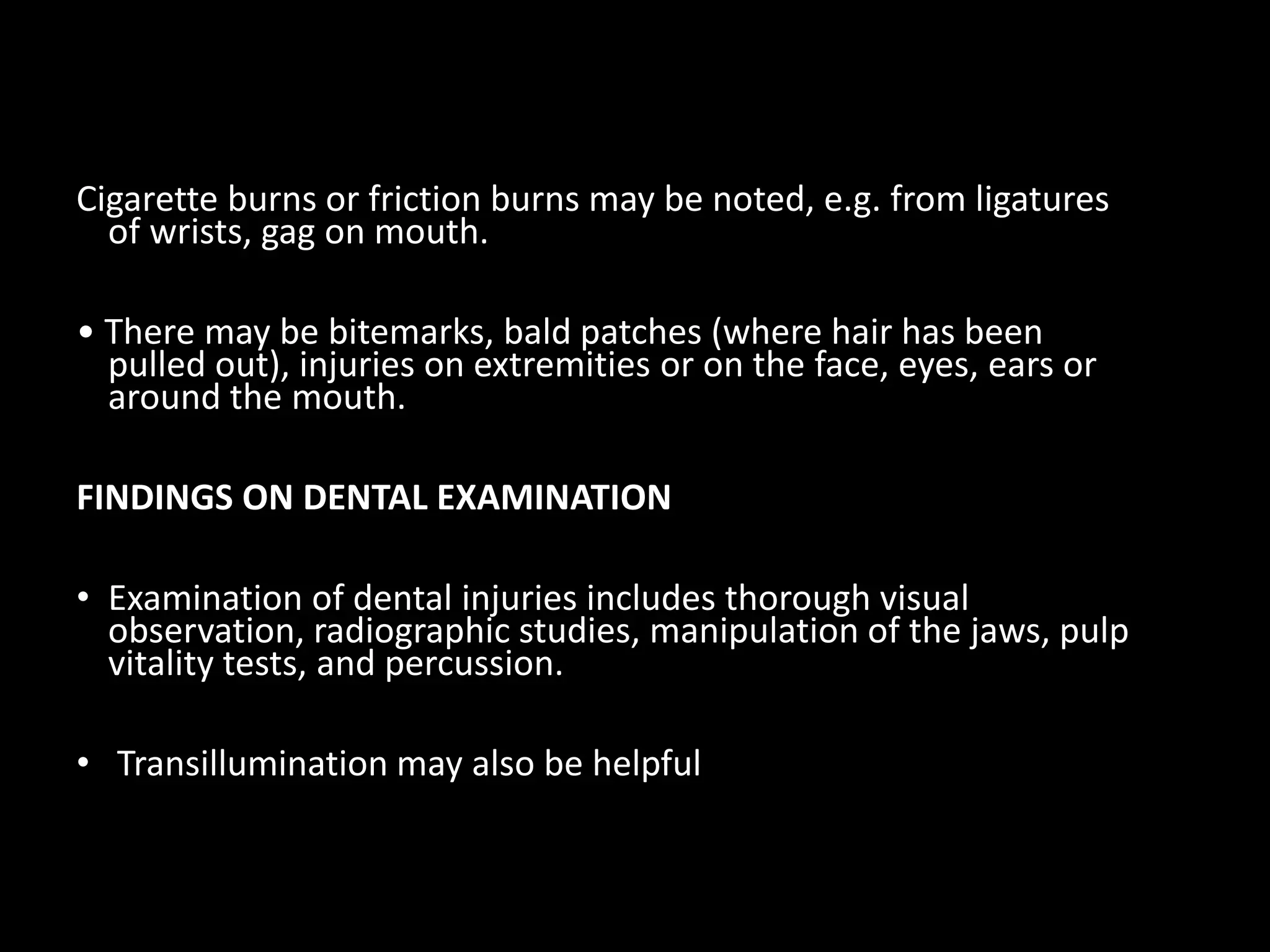 Cigarette burns or friction burns may be noted, e.g. from ligatures
of wrists, gag on mouth.
• There may be bitemarks, bald patches (where hair has been
pulled out), injuries on extremities or on the face, eyes, ears or
around the mouth.
FINDINGS ON DENTAL EXAMINATION
• Examination of dental injuries includes thorough visual
observation, radiographic studies, manipulation of the jaws, pulp
vitality tests, and percussion.
• Transillumination may also be helpful
 