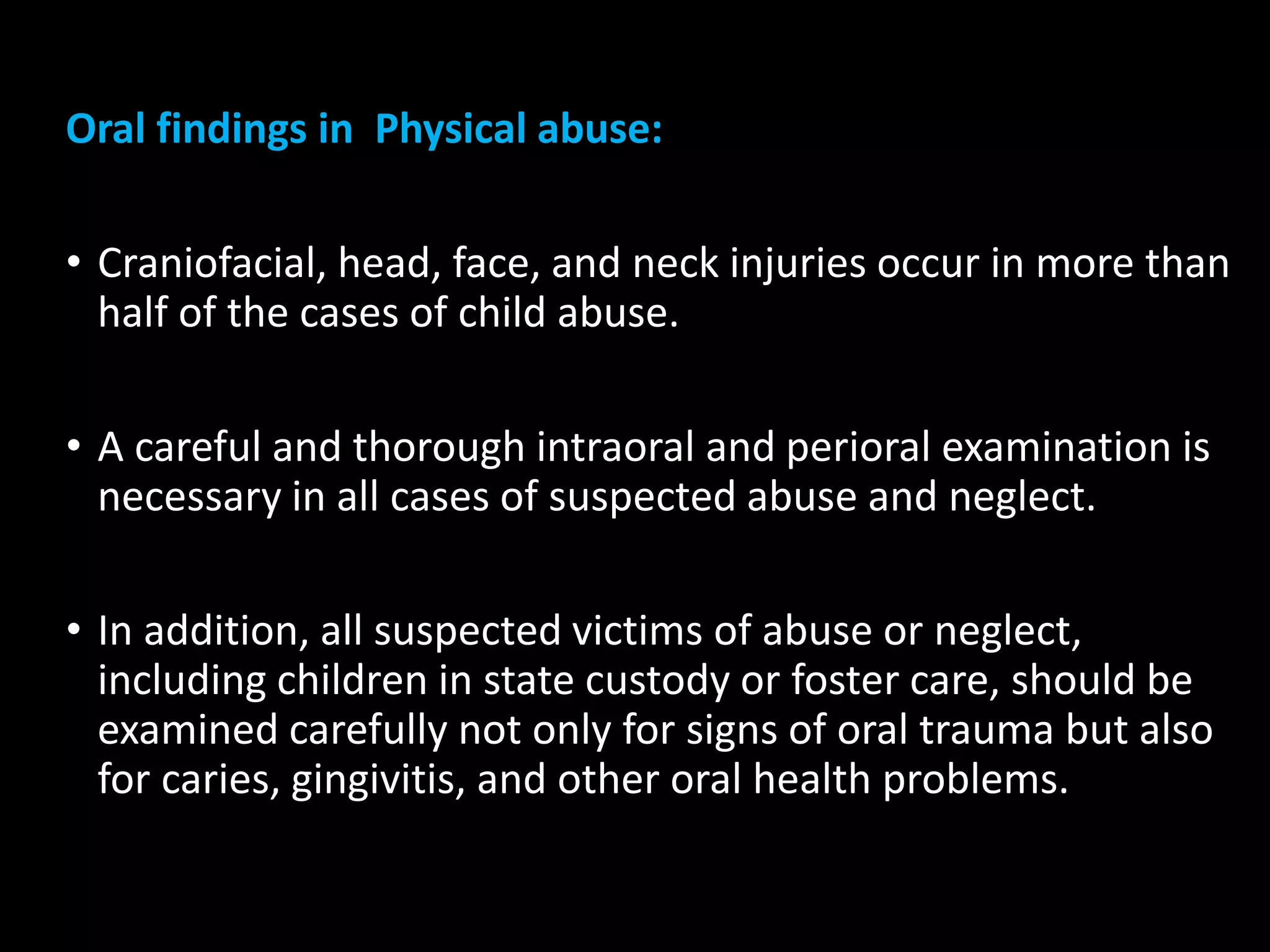 Oral findings in Physical abuse:
• Craniofacial, head, face, and neck injuries occur in more than
half of the cases of child abuse.
• A careful and thorough intraoral and perioral examination is
necessary in all cases of suspected abuse and neglect.
• In addition, all suspected victims of abuse or neglect,
including children in state custody or foster care, should be
examined carefully not only for signs of oral trauma but also
for caries, gingivitis, and other oral health problems.
 