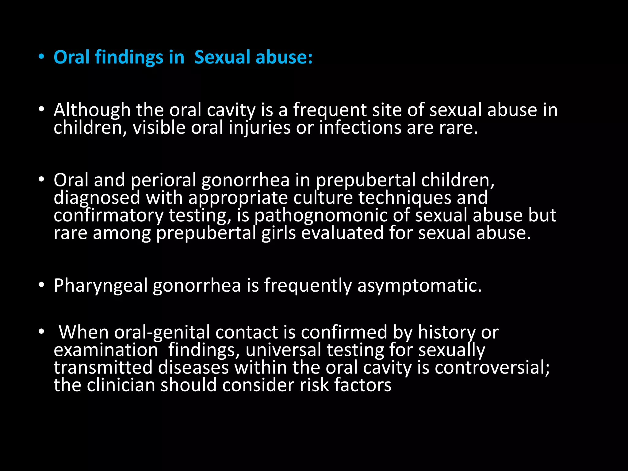 • Oral findings in Sexual abuse:
• Although the oral cavity is a frequent site of sexual abuse in
children, visible oral injuries or infections are rare.
• Oral and perioral gonorrhea in prepubertal children,
diagnosed with appropriate culture techniques and
confirmatory testing, is pathognomonic of sexual abuse but
rare among prepubertal girls evaluated for sexual abuse.
• Pharyngeal gonorrhea is frequently asymptomatic.
• When oral-genital contact is confirmed by history or
examination findings, universal testing for sexually
transmitted diseases within the oral cavity is controversial;
the clinician should consider risk factors
 