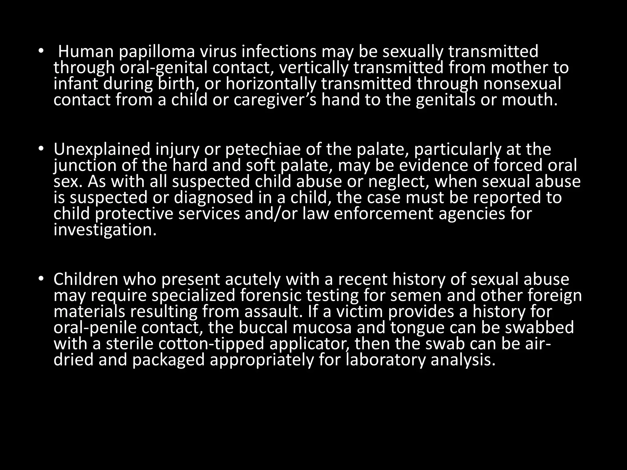 • Human papilloma virus infections may be sexually transmitted
through oral-genital contact, vertically transmitted from mother to
infant during birth, or horizontally transmitted through nonsexual
contact from a child or caregiver’s hand to the genitals or mouth.
• Unexplained injury or petechiae of the palate, particularly at the
junction of the hard and soft palate, may be evidence of forced oral
sex. As with all suspected child abuse or neglect, when sexual abuse
is suspected or diagnosed in a child, the case must be reported to
child protective services and/or law enforcement agencies for
investigation.
• Children who present acutely with a recent history of sexual abuse
may require specialized forensic testing for semen and other foreign
materials resulting from assault. If a victim provides a history for
oral-penile contact, the buccal mucosa and tongue can be swabbed
with a sterile cotton-tipped applicator, then the swab can be air-
dried and packaged appropriately for laboratory analysis.
 