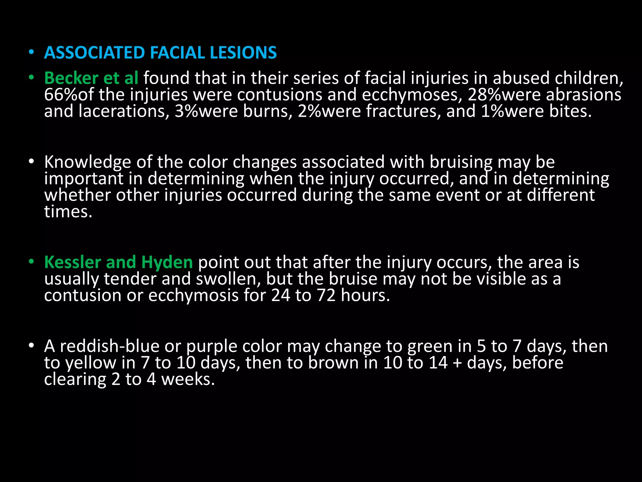 • ASSOCIATED FACIAL LESIONS
• Becker et al found that in their series of facial injuries in abused children,
66%of the injuries were contusions and ecchymoses, 28%were abrasions
and lacerations, 3%were burns, 2%were fractures, and 1%were bites.
• Knowledge of the color changes associated with bruising may be
important in determining when the injury occurred, and in determining
whether other injuries occurred during the same event or at different
times.
• Kessler and Hyden point out that after the injury occurs, the area is
usually tender and swollen, but the bruise may not be visible as a
contusion or ecchymosis for 24 to 72 hours.
• A reddish-blue or purple color may change to green in 5 to 7 days, then
to yellow in 7 to 10 days, then to brown in 10 to 14 + days, before
clearing 2 to 4 weeks.
 