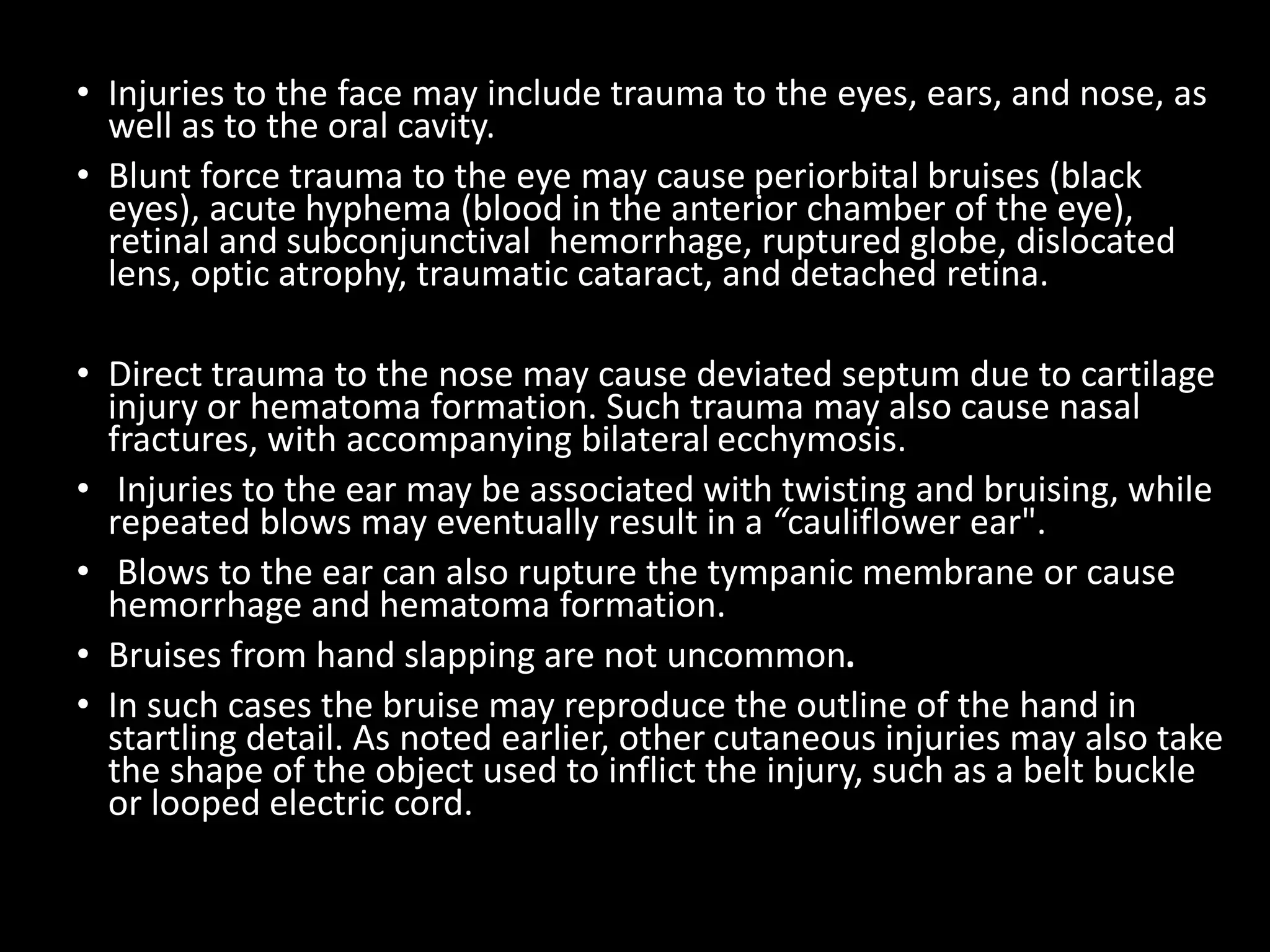 • Injuries to the face may include trauma to the eyes, ears, and nose, as
well as to the oral cavity.
• Blunt force trauma to the eye may cause periorbital bruises (black
eyes), acute hyphema (blood in the anterior chamber of the eye),
retinal and subconjunctival hemorrhage, ruptured globe, dislocated
lens, optic atrophy, traumatic cataract, and detached retina.
• Direct trauma to the nose may cause deviated septum due to cartilage
injury or hematoma formation. Such trauma may also cause nasal
fractures, with accompanying bilateral ecchymosis.
• Injuries to the ear may be associated with twisting and bruising, while
repeated blows may eventually result in a “cauliflower ear".
• Blows to the ear can also rupture the tympanic membrane or cause
hemorrhage and hematoma formation.
• Bruises from hand slapping are not uncommon.
• In such cases the bruise may reproduce the outline of the hand in
startling detail. As noted earlier, other cutaneous injuries may also take
the shape of the object used to inflict the injury, such as a belt buckle
or looped electric cord.
 