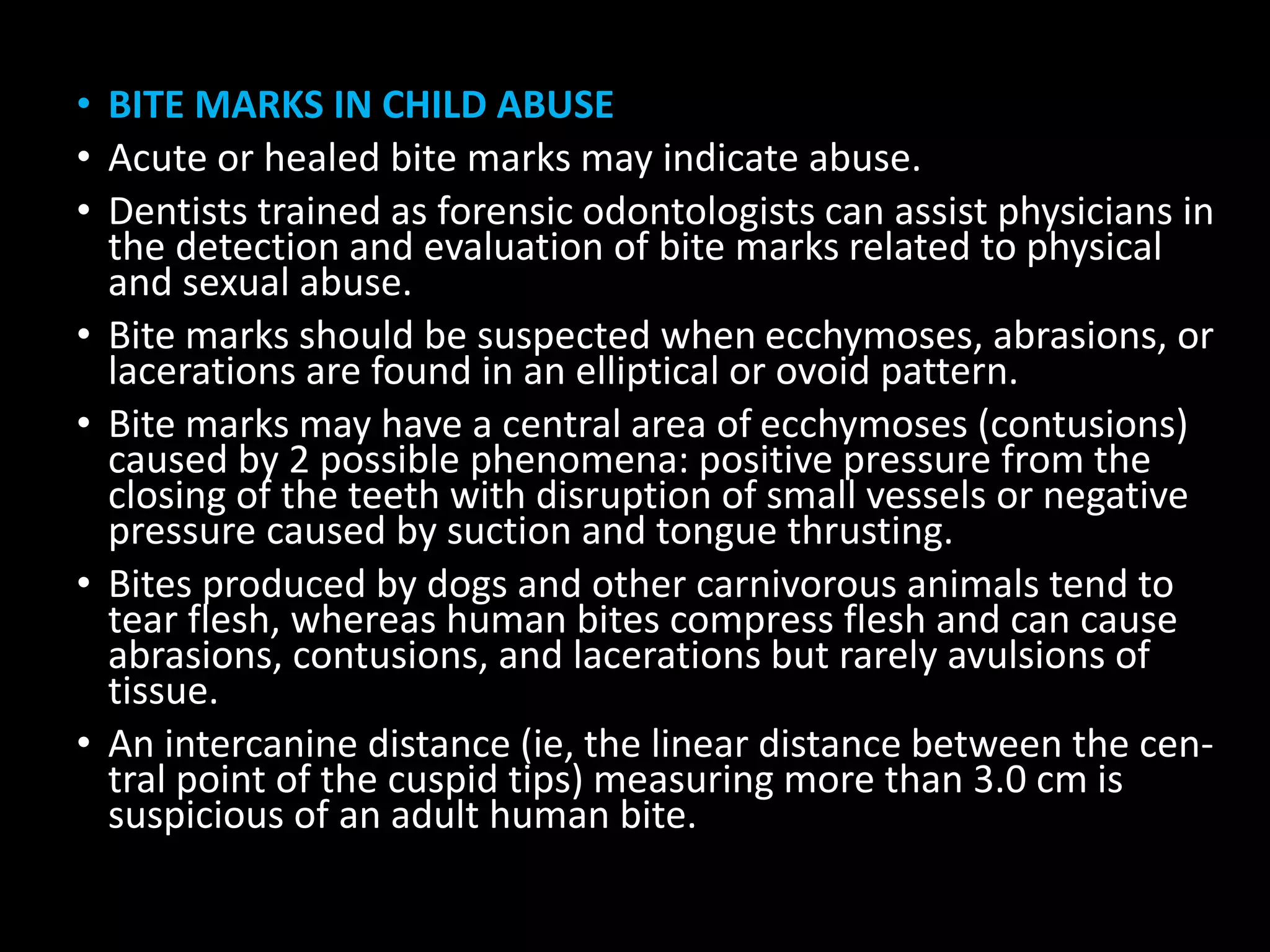 • BITE MARKS IN CHILD ABUSE
• Acute or healed bite marks may indicate abuse.
• Dentists trained as forensic odontologists can assist physicians in
the detection and evaluation of bite marks related to physical
and sexual abuse.
• Bite marks should be suspected when ecchymoses, abrasions, or
lacerations are found in an elliptical or ovoid pattern.
• Bite marks may have a central area of ecchymoses (contusions)
caused by 2 possible phenomena: positive pressure from the
closing of the teeth with disruption of small vessels or negative
pressure caused by suction and tongue thrusting.
• Bites produced by dogs and other carnivorous animals tend to
tear flesh, whereas human bites compress flesh and can cause
abrasions, contusions, and lacerations but rarely avulsions of
tissue.
• An intercanine distance (ie, the linear distance between the cen-
tral point of the cuspid tips) measuring more than 3.0 cm is
suspicious of an adult human bite.
 