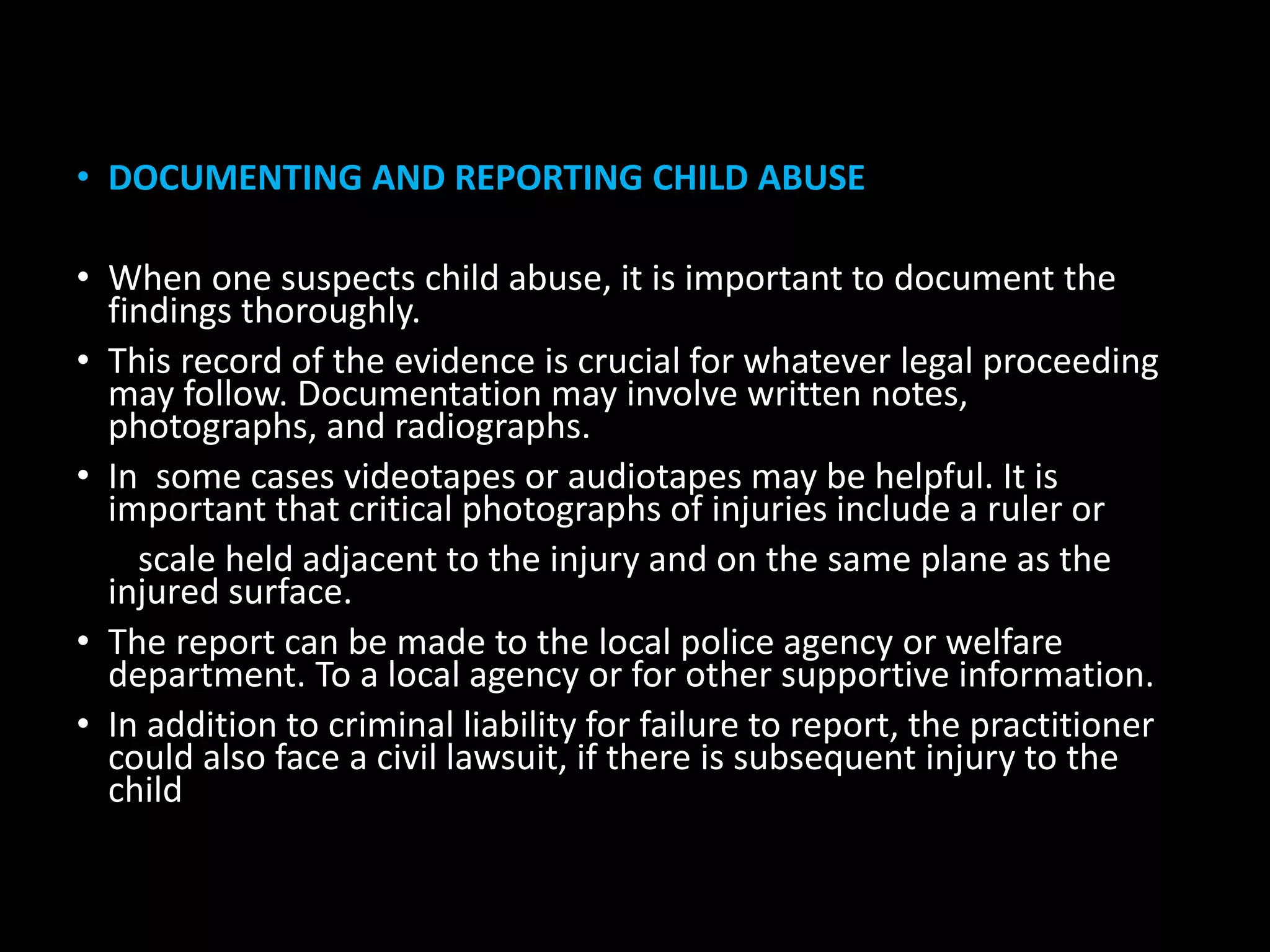 • DOCUMENTING AND REPORTING CHILD ABUSE
• When one suspects child abuse, it is important to document the
findings thoroughly.
• This record of the evidence is crucial for whatever legal proceeding
may follow. Documentation may involve written notes,
photographs, and radiographs.
• In some cases videotapes or audiotapes may be helpful. It is
important that critical photographs of injuries include a ruler or
scale held adjacent to the injury and on the same plane as the
injured surface.
• The report can be made to the local police agency or welfare
department. To a local agency or for other supportive information.
• In addition to criminal liability for failure to report, the practitioner
could also face a civil lawsuit, if there is subsequent injury to the
child
 