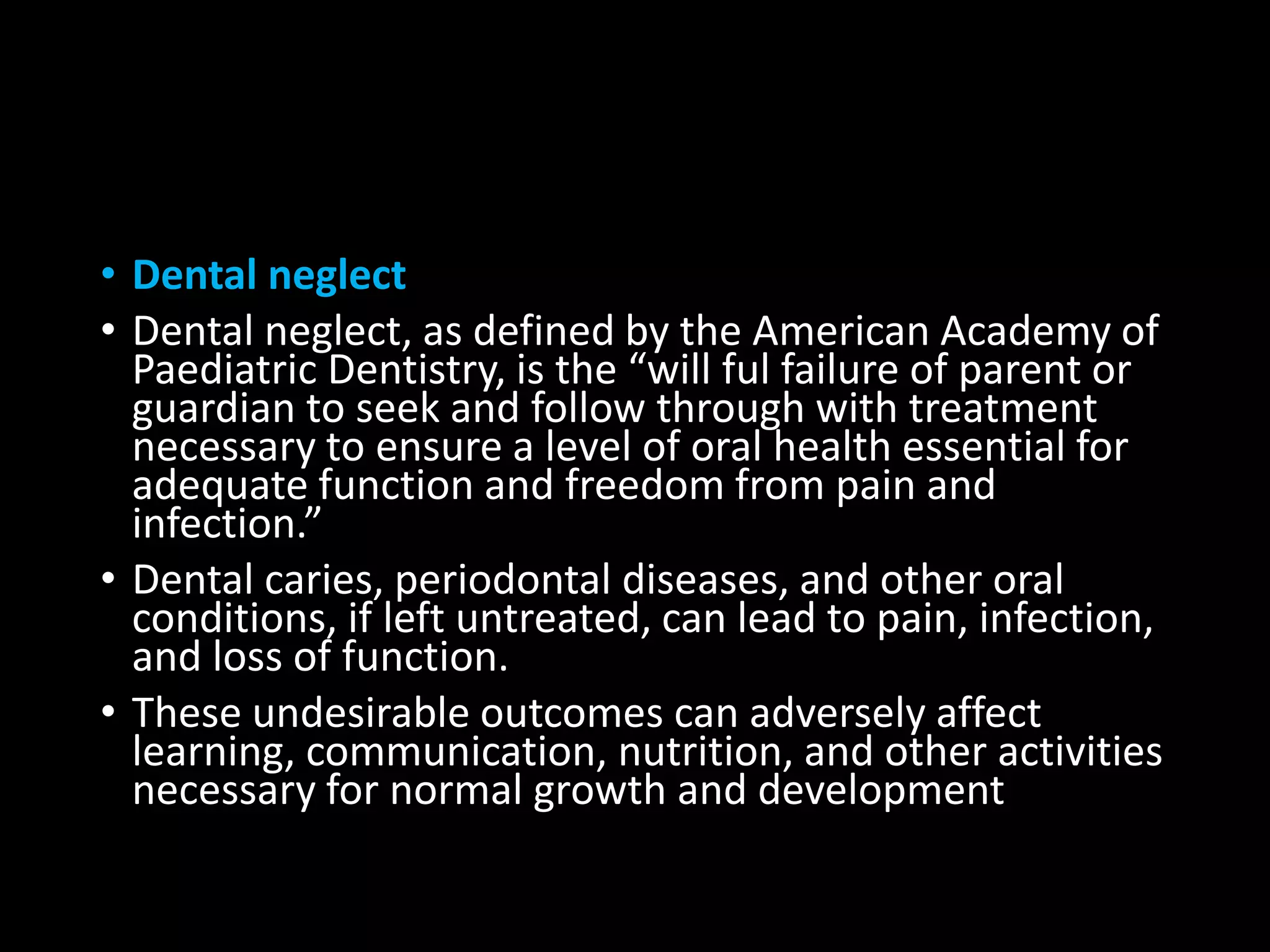 • Dental neglect
• Dental neglect, as defined by the American Academy of
Paediatric Dentistry, is the “will ful failure of parent or
guardian to seek and follow through with treatment
necessary to ensure a level of oral health essential for
adequate function and freedom from pain and
infection.”
• Dental caries, periodontal diseases, and other oral
conditions, if left untreated, can lead to pain, infection,
and loss of function.
• These undesirable outcomes can adversely affect
learning, communication, nutrition, and other activities
necessary for normal growth and development
 