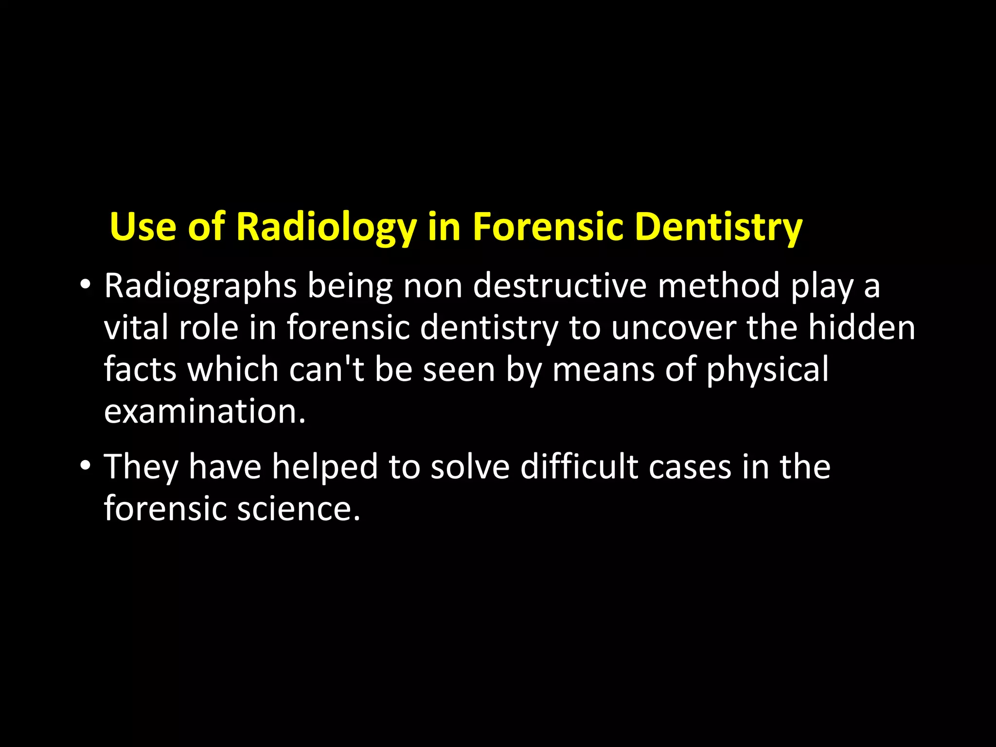 Use of Radiology in Forensic Dentistry
• Radiographs being non destructive method play a
vital role in forensic dentistry to uncover the hidden
facts which can't be seen by means of physical
examination.
• They have helped to solve difficult cases in the
forensic science.
 