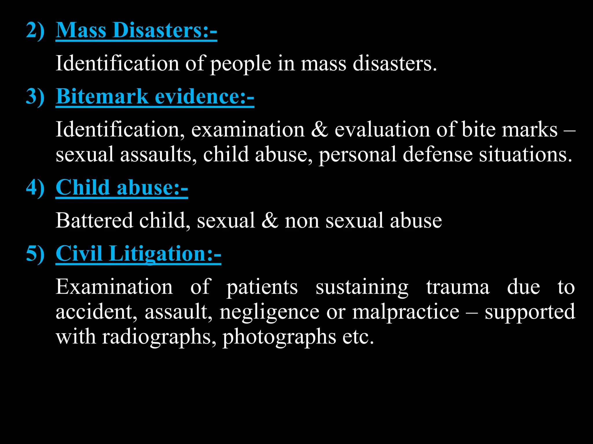 2) Mass Disasters:-
Identification of people in mass disasters.
3) Bitemark evidence:-
Identification, examination & evaluation of bite marks –
sexual assaults, child abuse, personal defense situations.
4) Child abuse:-
Battered child, sexual & non sexual abuse
5) Civil Litigation:-
Examination of patients sustaining trauma due to
accident, assault, negligence or malpractice – supported
with radiographs, photographs etc.
 