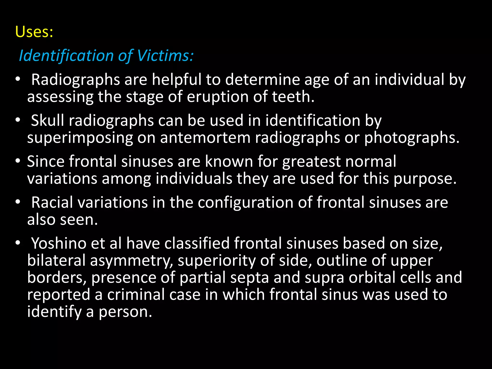 Uses:
Identification of Victims:
• Radiographs are helpful to determine age of an individual by
assessing the stage of eruption of teeth.
• Skull radiographs can be used in identification by
superimposing on antemortem radiographs or photographs.
• Since frontal sinuses are known for greatest normal
variations among individuals they are used for this purpose.
• Racial variations in the configuration of frontal sinuses are
also seen.
• Yoshino et al have classified frontal sinuses based on size,
bilateral asymmetry, superiority of side, outline of upper
borders, presence of partial septa and supra orbital cells and
reported a criminal case in which frontal sinus was used to
identify a person.
 