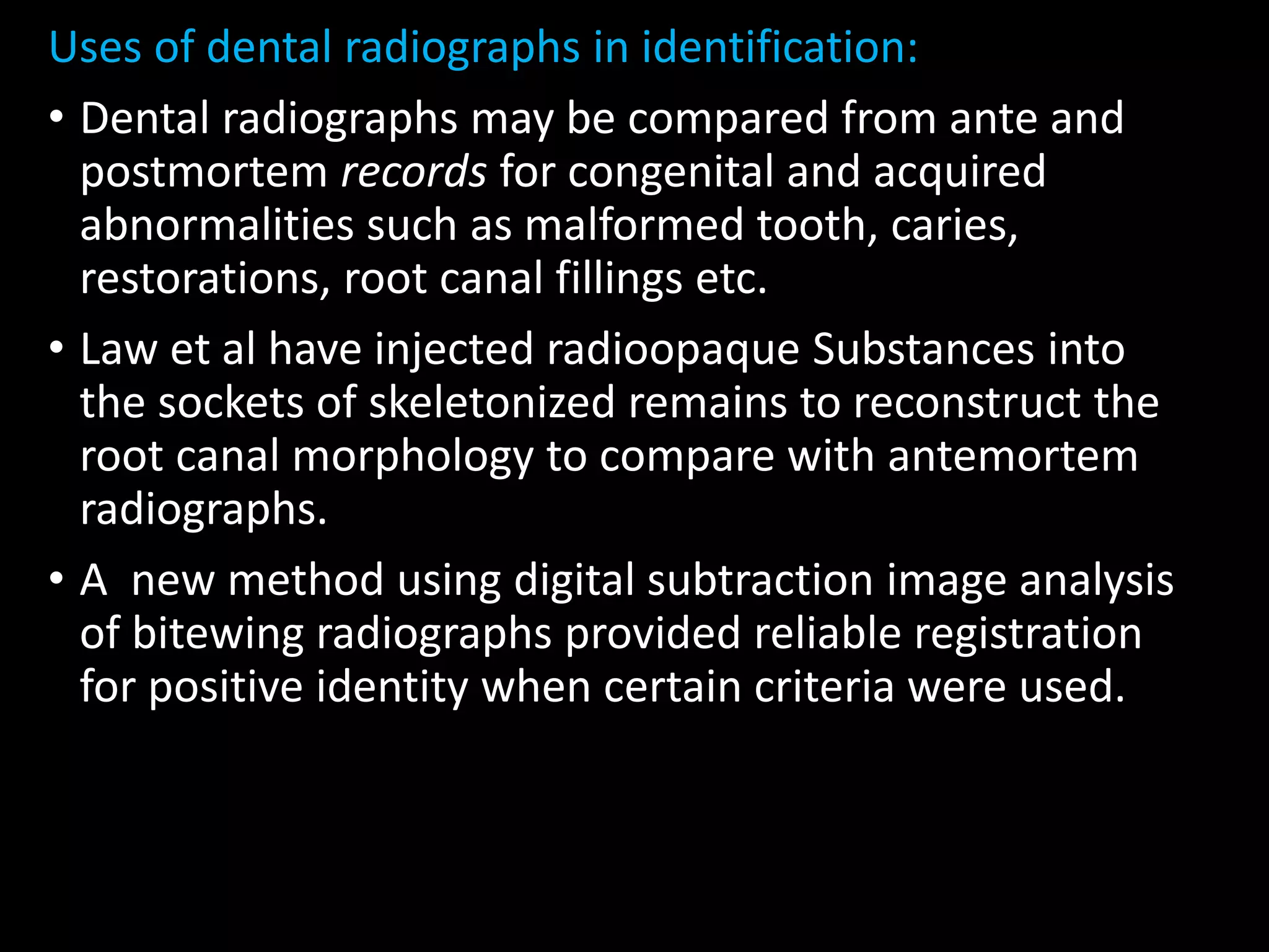Uses of dental radiographs in identification:
• Dental radiographs may be compared from ante and
postmortem records for congenital and acquired
abnormalities such as malformed tooth, caries,
restorations, root canal fillings etc.
• Law et al have injected radioopaque Substances into
the sockets of skeletonized remains to reconstruct the
root canal morphology to compare with antemortem
radiographs.
• A new method using digital subtraction image analysis
of bitewing radiographs provided reliable registration
for positive identity when certain criteria were used.
 