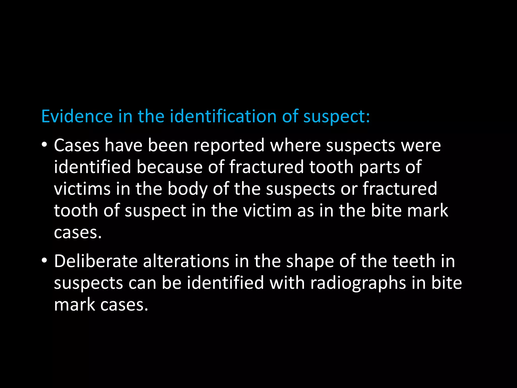 Evidence in the identification of suspect:
• Cases have been reported where suspects were
identified because of fractured tooth parts of
victims in the body of the suspects or fractured
tooth of suspect in the victim as in the bite mark
cases.
• Deliberate alterations in the shape of the teeth in
suspects can be identified with radiographs in bite
mark cases.
 