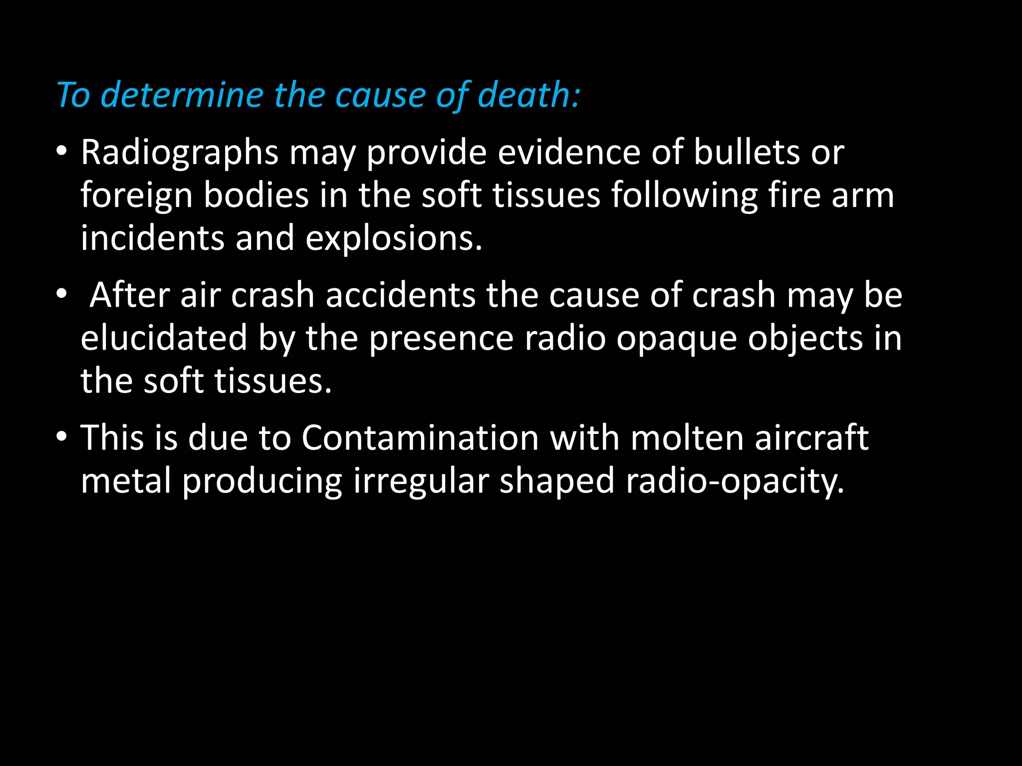 To determine the cause of death:
• Radiographs may provide evidence of bullets or
foreign bodies in the soft tissues following fire arm
incidents and explosions.
• After air crash accidents the cause of crash may be
elucidated by the presence radio opaque objects in
the soft tissues.
• This is due to Contamination with molten aircraft
metal producing irregular shaped radio-opacity.
 