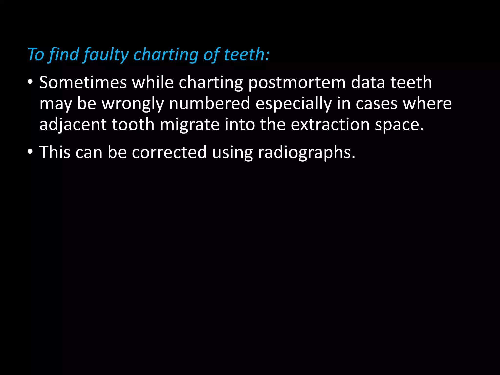 To find faulty charting of teeth:
• Sometimes while charting postmortem data teeth
may be wrongly numbered especially in cases where
adjacent tooth migrate into the extraction space.
• This can be corrected using radiographs.
 