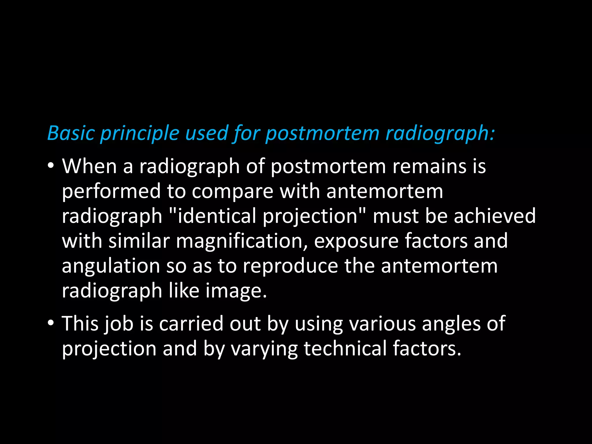 Basic principle used for postmortem radiograph:
• When a radiograph of postmortem remains is
performed to compare with antemortem
radiograph "identical projection" must be achieved
with similar magnification, exposure factors and
angulation so as to reproduce the antemortem
radiograph like image.
• This job is carried out by using various angles of
projection and by varying technical factors.
 