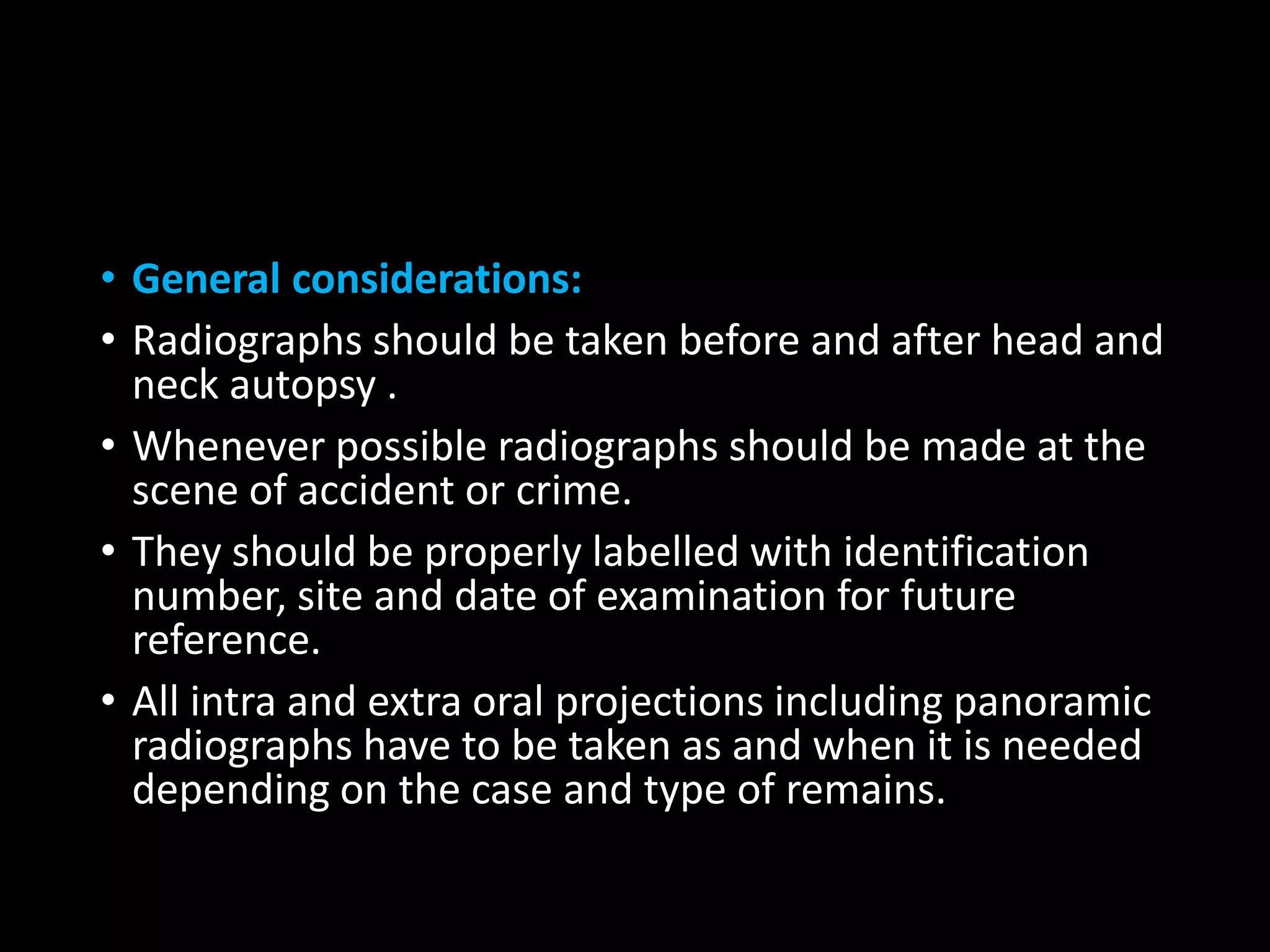 • General considerations:
• Radiographs should be taken before and after head and
neck autopsy .
• Whenever possible radiographs should be made at the
scene of accident or crime.
• They should be properly labelled with identification
number, site and date of examination for future
reference.
• All intra and extra oral projections including panoramic
radiographs have to be taken as and when it is needed
depending on the case and type of remains.
 
