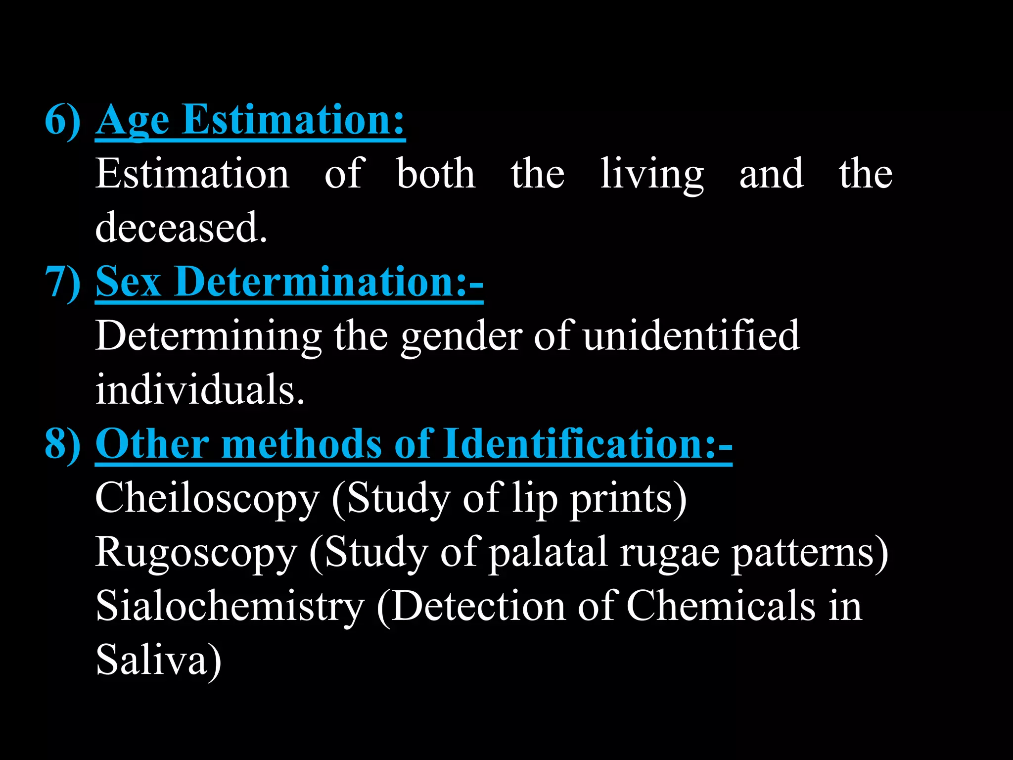 6) Age Estimation:
Estimation of both the living and the
deceased.
7) Sex Determination:-
Determining the gender of unidentified
individuals.
8) Other methods of Identification:-
Cheiloscopy (Study of lip prints)
Rugoscopy (Study of palatal rugae patterns)
Sialochemistry (Detection of Chemicals in
Saliva)
 