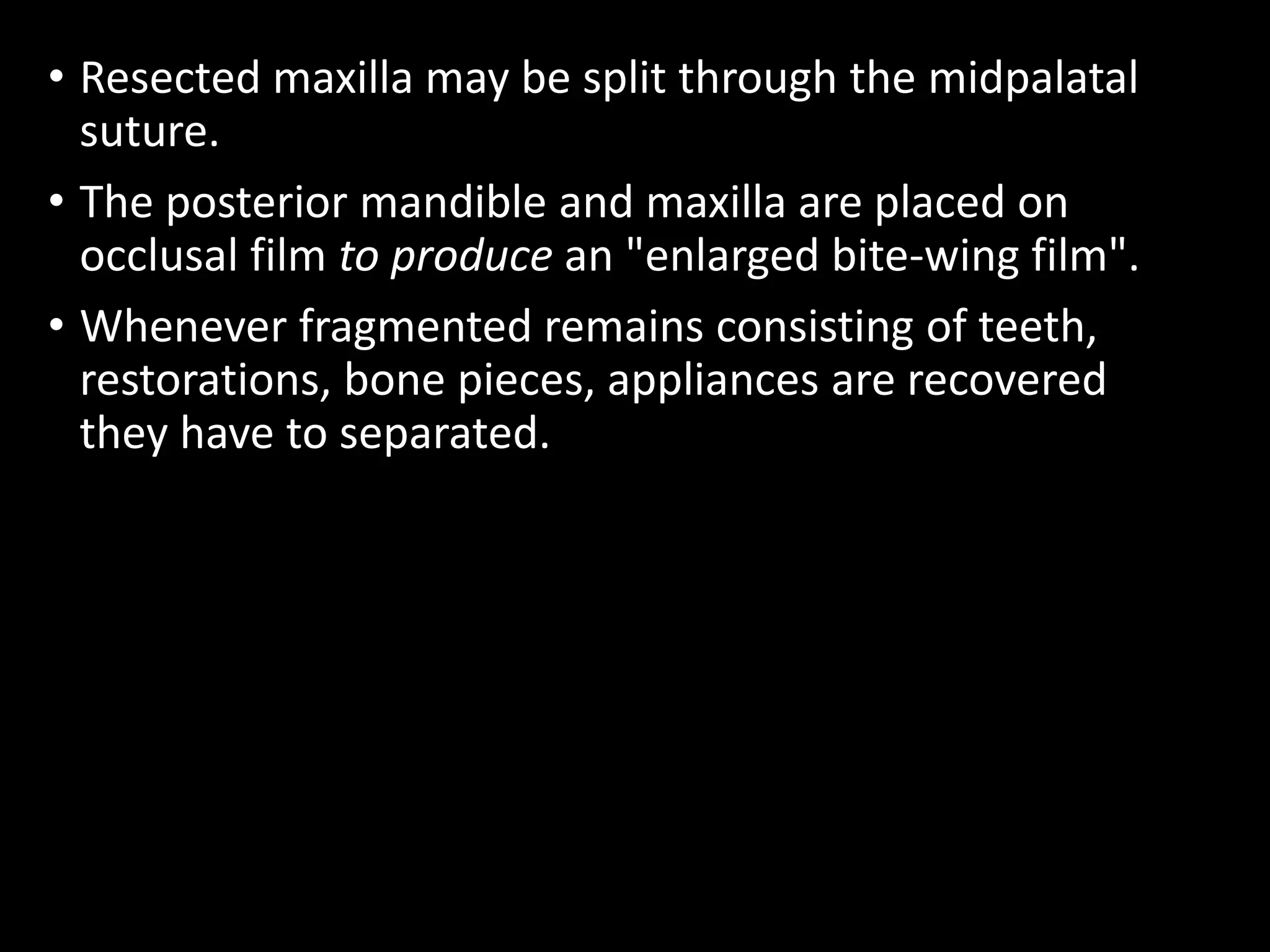 • Resected maxilla may be split through the midpalatal
suture.
• The posterior mandible and maxilla are placed on
occlusal film to produce an "enlarged bite-wing film".
• Whenever fragmented remains consisting of teeth,
restorations, bone pieces, appliances are recovered
they have to separated.
 