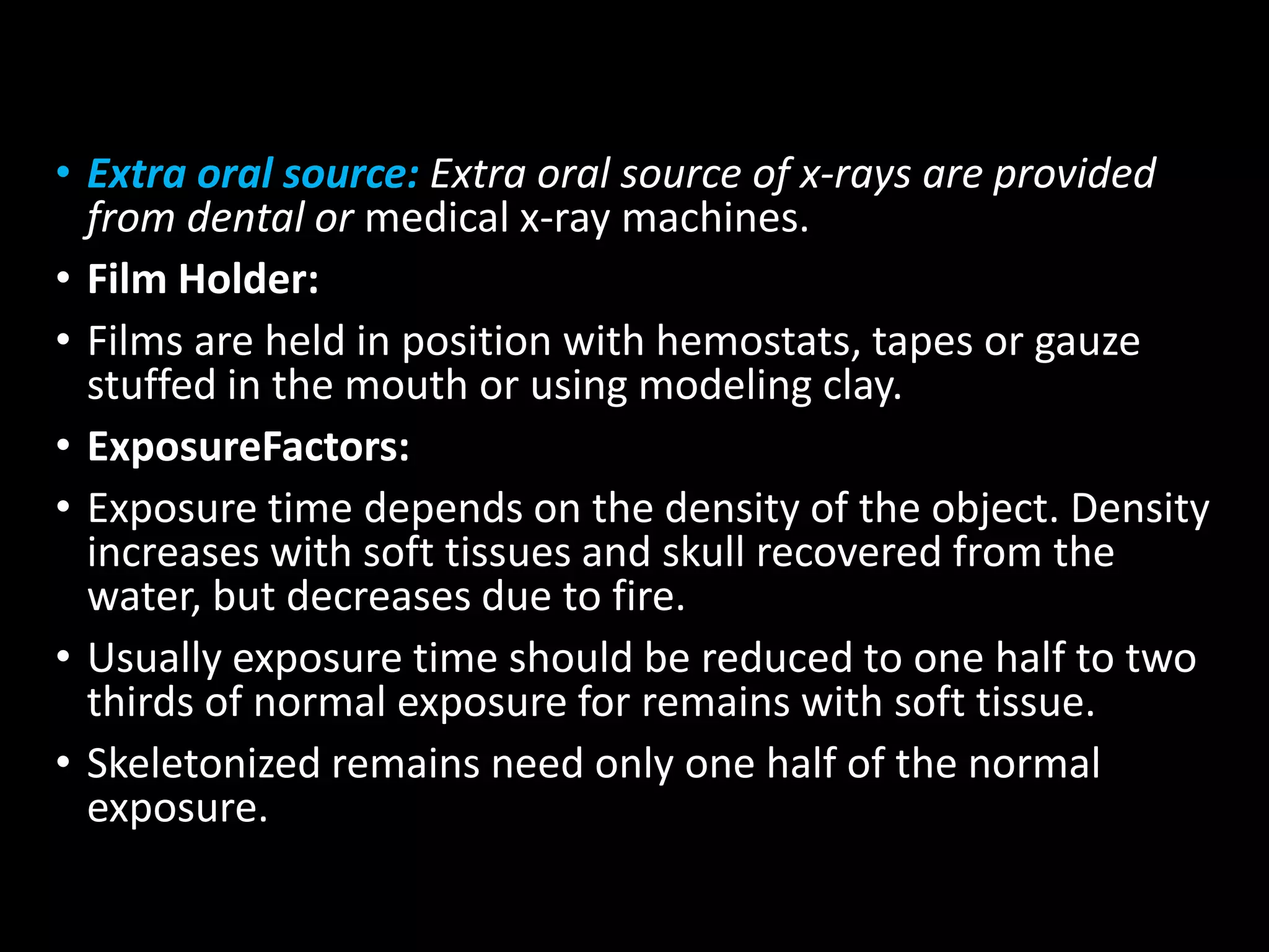 • Extra oral source: Extra oral source of x-rays are provided
from dental or medical x-ray machines.
• Film Holder:
• Films are held in position with hemostats, tapes or gauze
stuffed in the mouth or using modeling clay.
• ExposureFactors:
• Exposure time depends on the density of the object. Density
increases with soft tissues and skull recovered from the
water, but decreases due to fire.
• Usually exposure time should be reduced to one half to two
thirds of normal exposure for remains with soft tissue.
• Skeletonized remains need only one half of the normal
exposure.
 