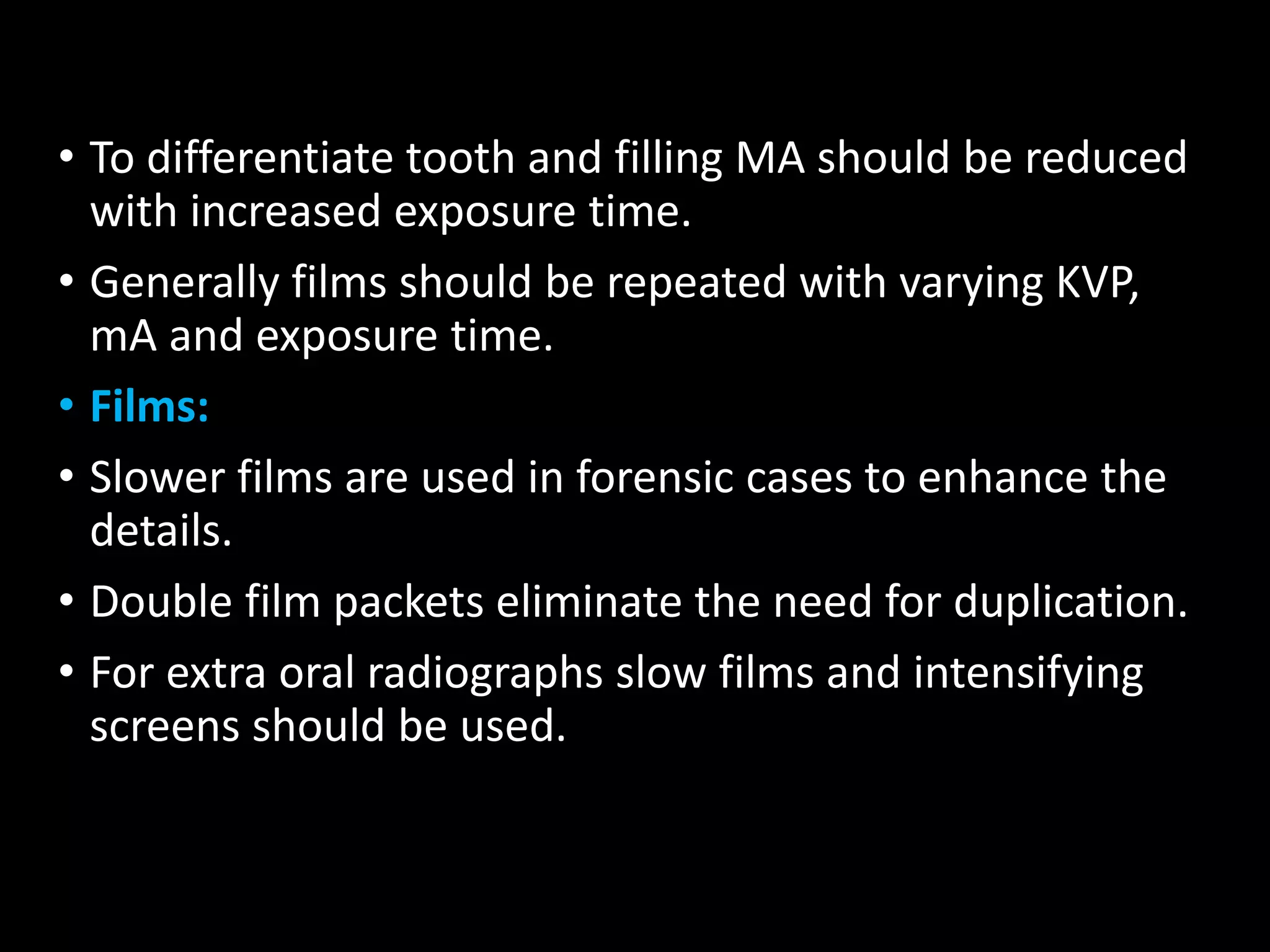 • To differentiate tooth and filling MA should be reduced
with increased exposure time.
• Generally films should be repeated with varying KVP,
mA and exposure time.
• Films:
• Slower films are used in forensic cases to enhance the
details.
• Double film packets eliminate the need for duplication.
• For extra oral radiographs slow films and intensifying
screens should be used.
 