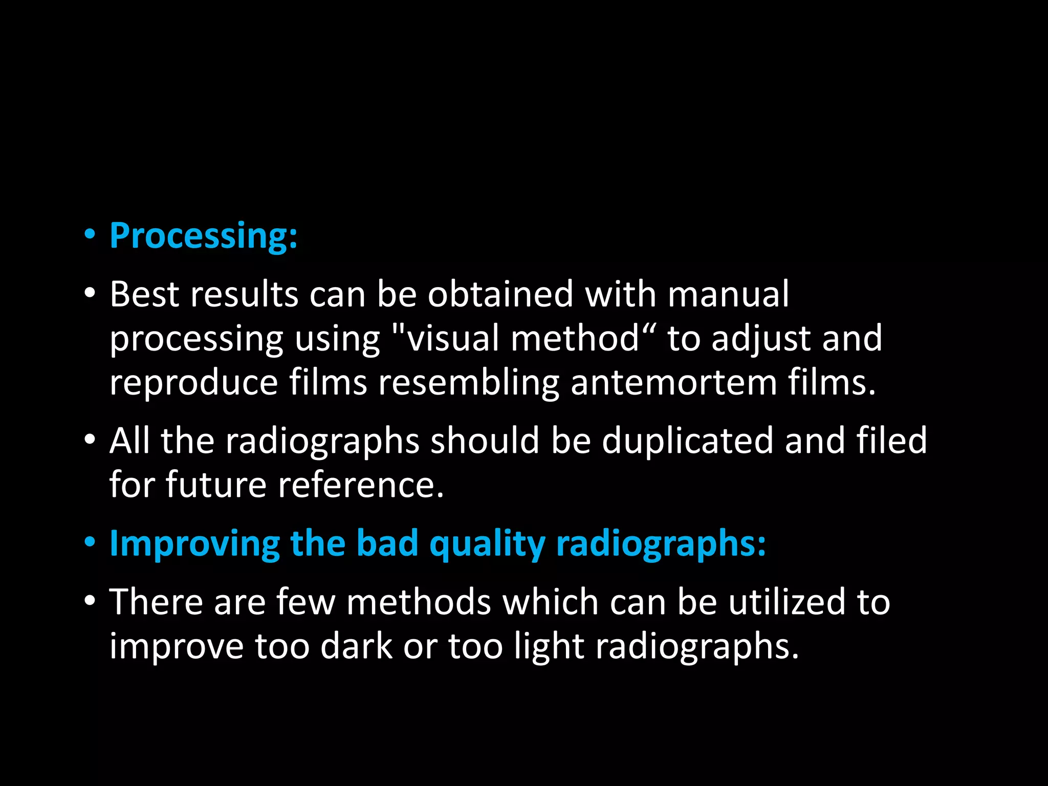 • Processing:
• Best results can be obtained with manual
processing using "visual method“ to adjust and
reproduce films resembling antemortem films.
• All the radiographs should be duplicated and filed
for future reference.
• Improving the bad quality radiographs:
• There are few methods which can be utilized to
improve too dark or too light radiographs.
 