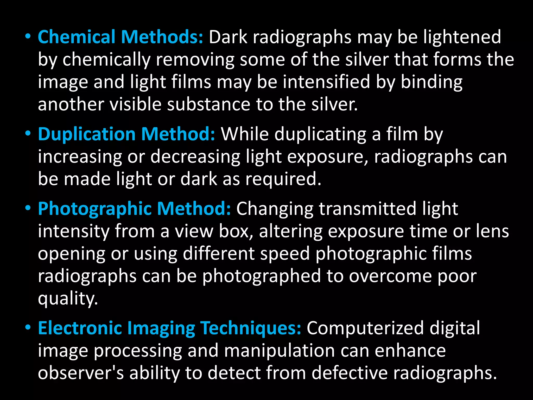 • Chemical Methods: Dark radiographs may be lightened
by chemically removing some of the silver that forms the
image and light films may be intensified by binding
another visible substance to the silver.
• Duplication Method: While duplicating a film by
increasing or decreasing light exposure, radiographs can
be made light or dark as required.
• Photographic Method: Changing transmitted light
intensity from a view box, altering exposure time or lens
opening or using different speed photographic films
radiographs can be photographed to overcome poor
quality.
• Electronic Imaging Techniques: Computerized digital
image processing and manipulation can enhance
observer's ability to detect from defective radiographs.
 