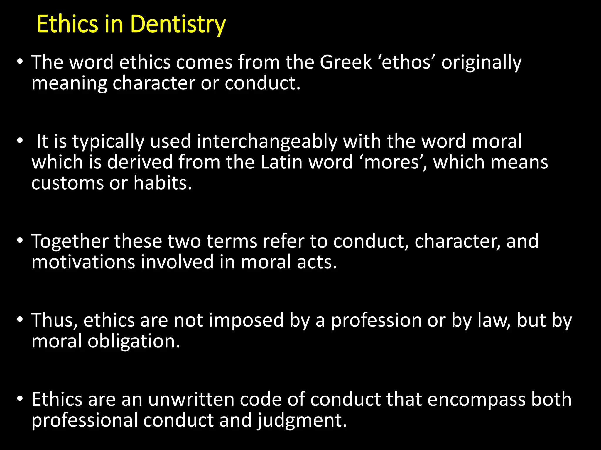 Ethics in Dentistry
• The word ethics comes from the Greek ‘ethos’ originally
meaning character or conduct.
• It is typically used interchangeably with the word moral
which is derived from the Latin word ‘mores’, which means
customs or habits.
• Together these two terms refer to conduct, character, and
motivations involved in moral acts.
• Thus, ethics are not imposed by a profession or by law, but by
moral obligation.
• Ethics are an unwritten code of conduct that encompass both
professional conduct and judgment.
 