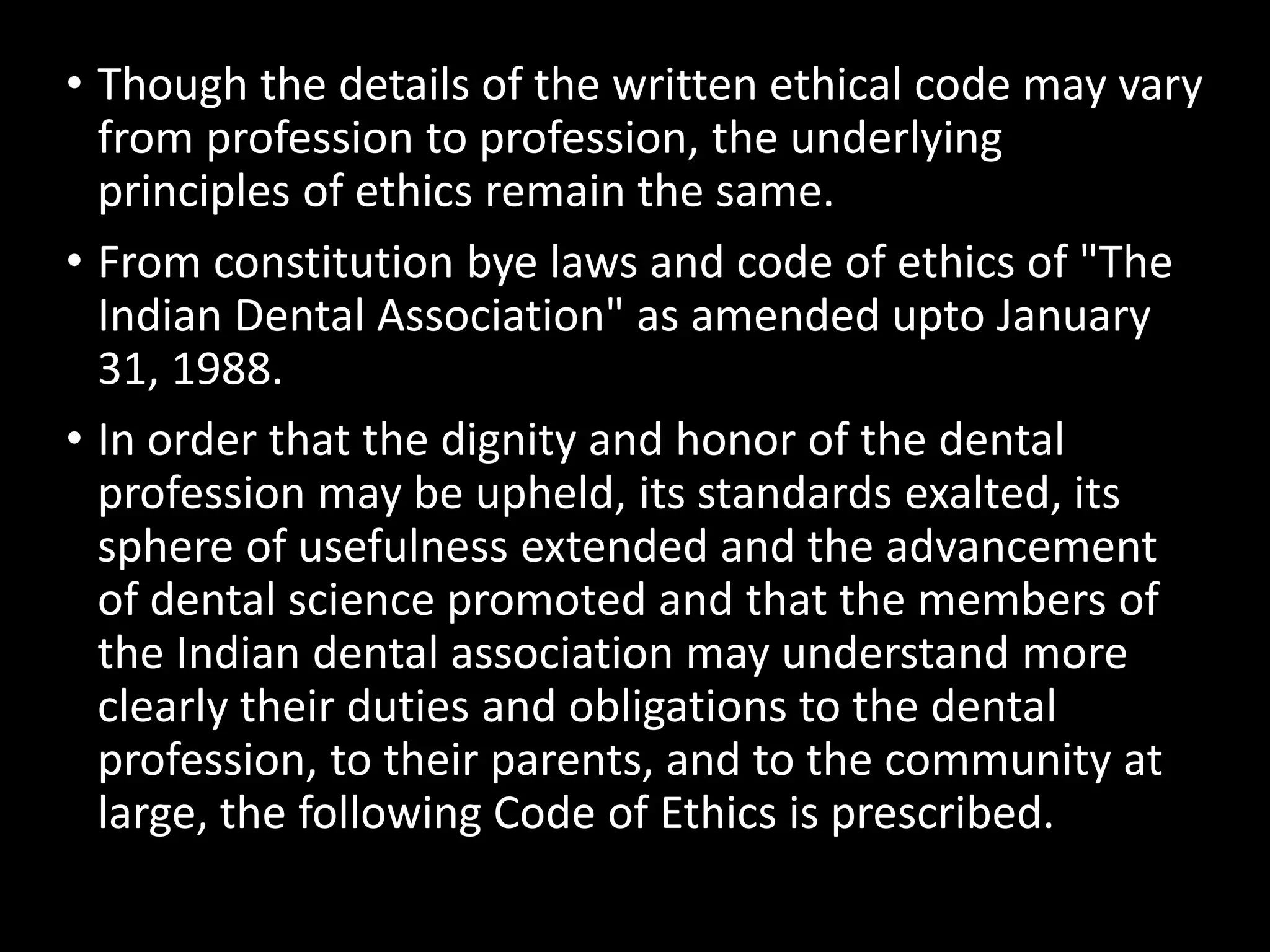 • Though the details of the written ethical code may vary
from profession to profession, the underlying
principles of ethics remain the same.
• From constitution bye laws and code of ethics of "The
Indian Dental Association" as amended upto January
31, 1988.
• In order that the dignity and honor of the dental
profession may be upheld, its standards exalted, its
sphere of usefulness extended and the advancement
of dental science promoted and that the members of
the Indian dental association may understand more
clearly their duties and obligations to the dental
profession, to their parents, and to the community at
large, the following Code of Ethics is prescribed.
 