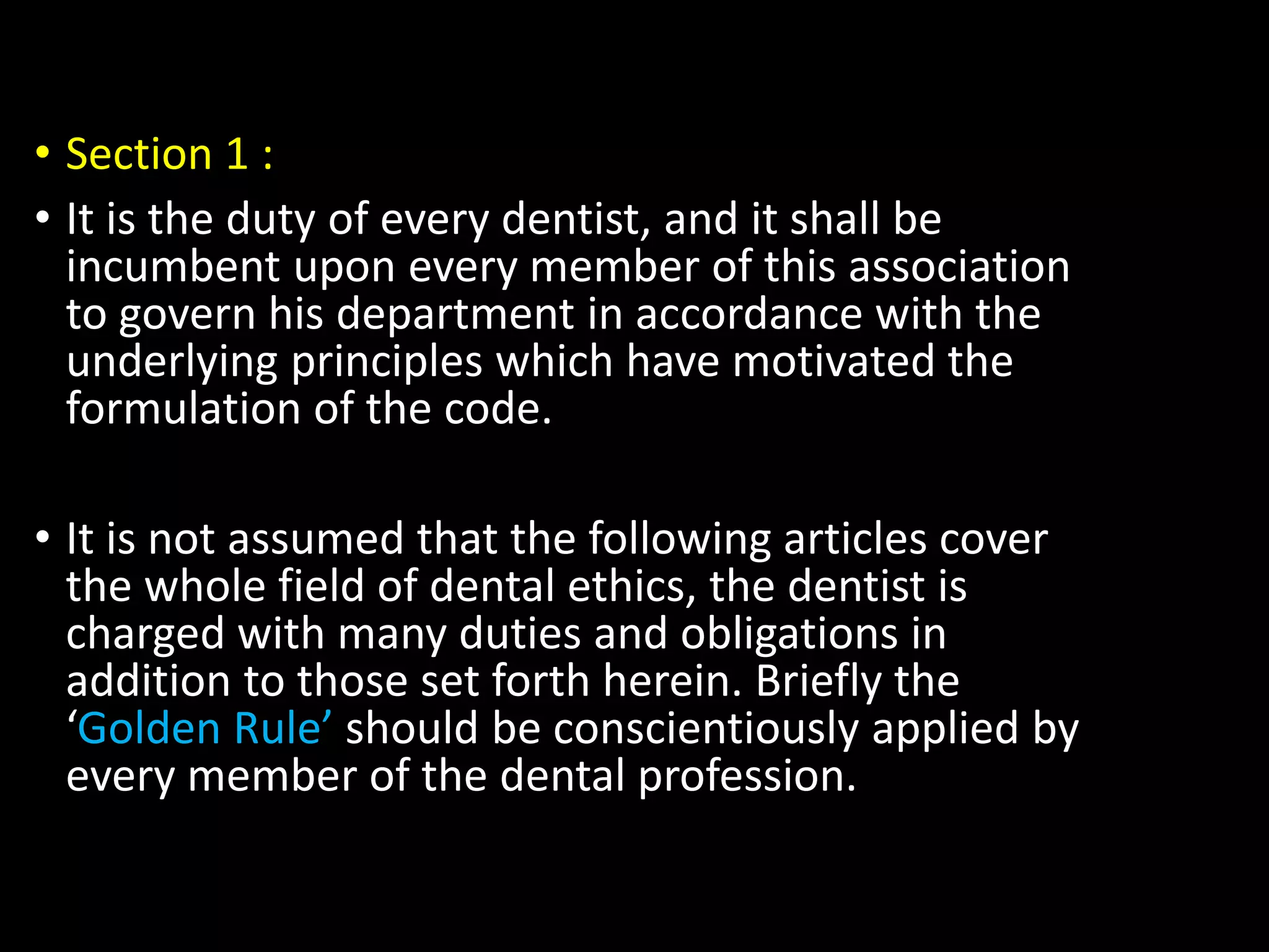 • Section 1 :
• It is the duty of every dentist, and it shall be
incumbent upon every member of this association
to govern his department in accordance with the
underlying principles which have motivated the
formulation of the code.
• It is not assumed that the following articles cover
the whole field of dental ethics, the dentist is
charged with many duties and obligations in
addition to those set forth herein. Briefly the
‘Golden Rule’ should be conscientiously applied by
every member of the dental profession.
 