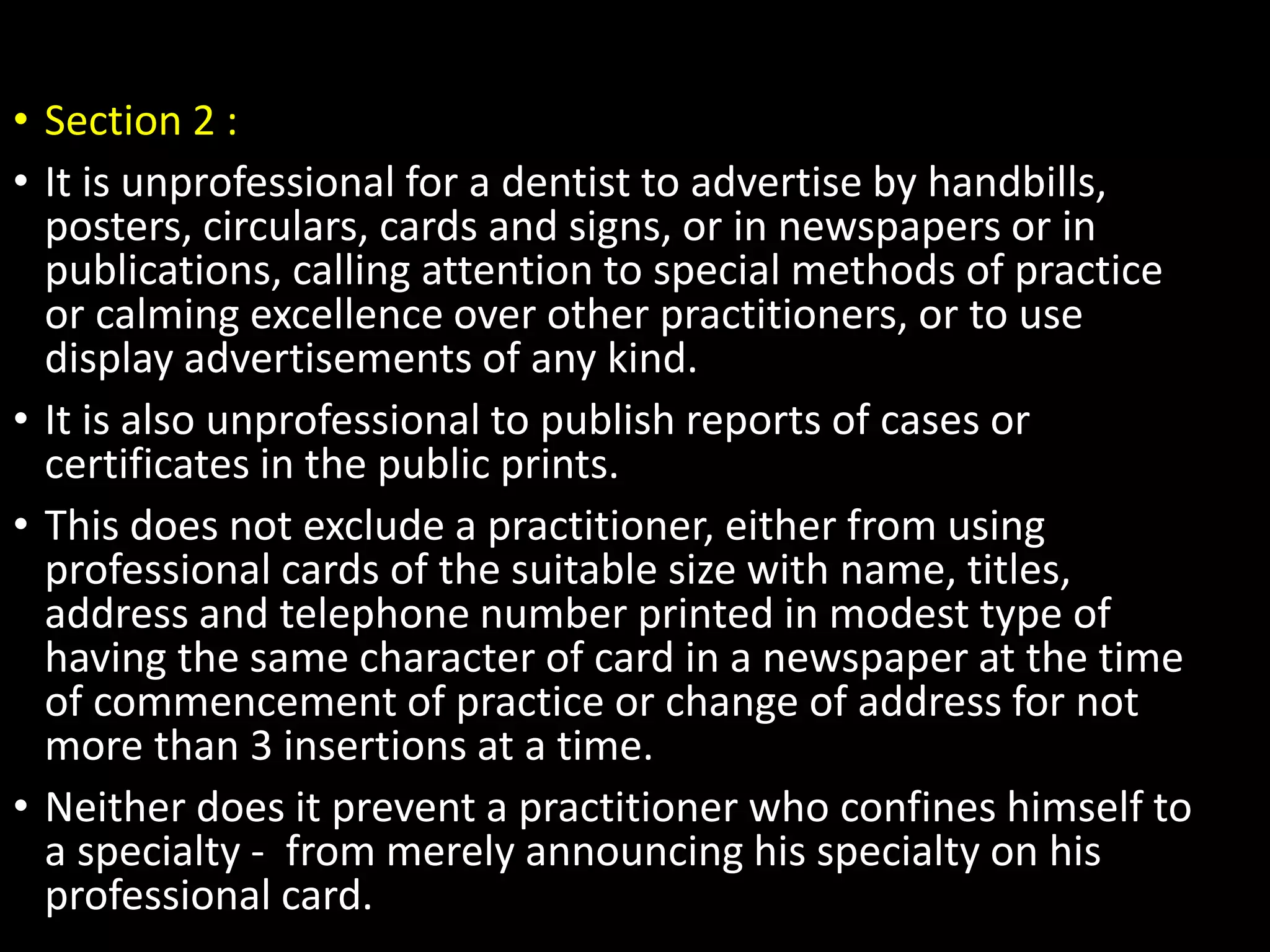 • Section 2 :
• It is unprofessional for a dentist to advertise by handbills,
posters, circulars, cards and signs, or in newspapers or in
publications, calling attention to special methods of practice
or calming excellence over other practitioners, or to use
display advertisements of any kind.
• It is also unprofessional to publish reports of cases or
certificates in the public prints.
• This does not exclude a practitioner, either from using
professional cards of the suitable size with name, titles,
address and telephone number printed in modest type of
having the same character of card in a newspaper at the time
of commencement of practice or change of address for not
more than 3 insertions at a time.
• Neither does it prevent a practitioner who confines himself to
a specialty - from merely announcing his specialty on his
professional card.
 