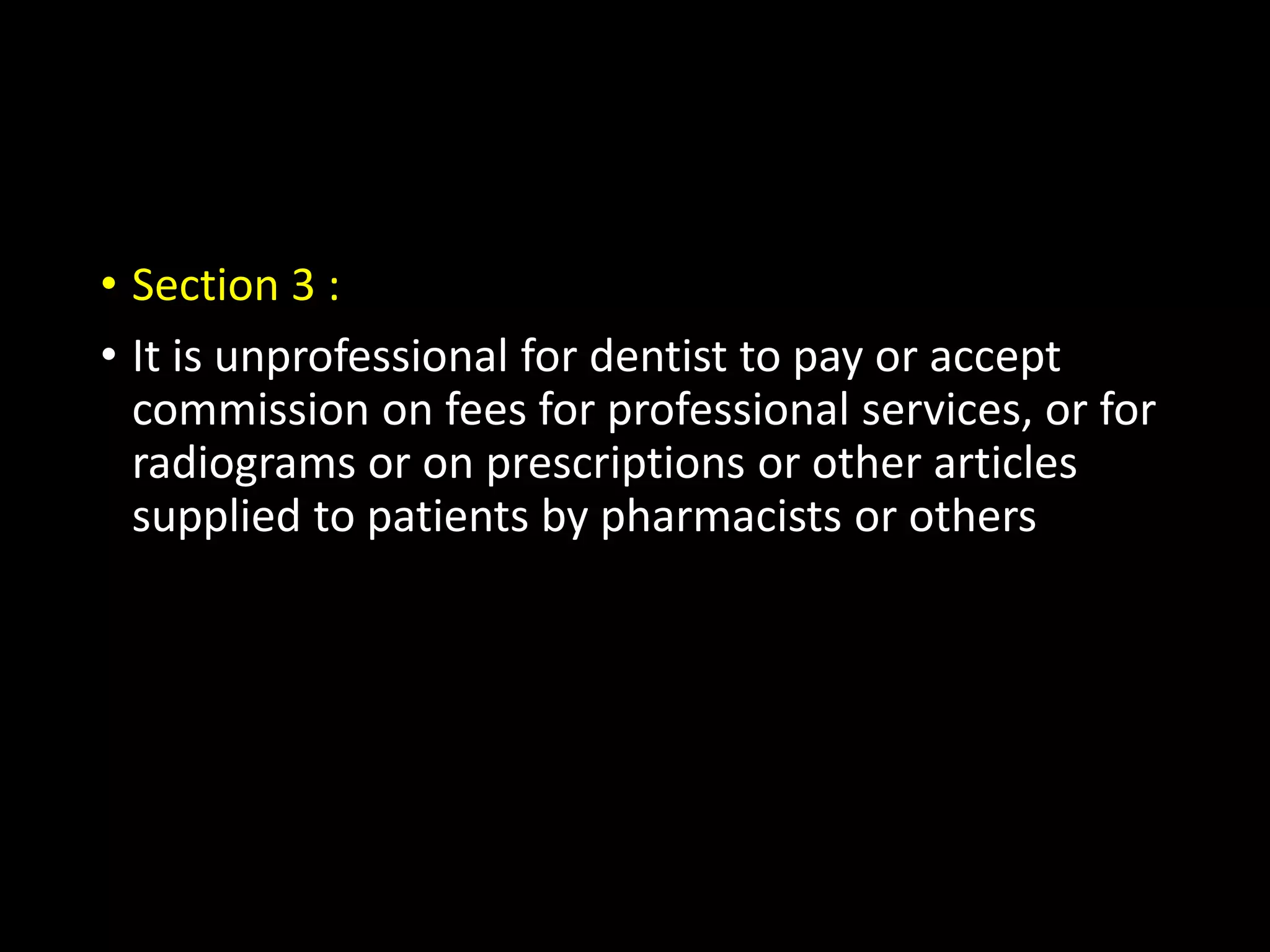 • Section 3 :
• It is unprofessional for dentist to pay or accept
commission on fees for professional services, or for
radiograms or on prescriptions or other articles
supplied to patients by pharmacists or others
 