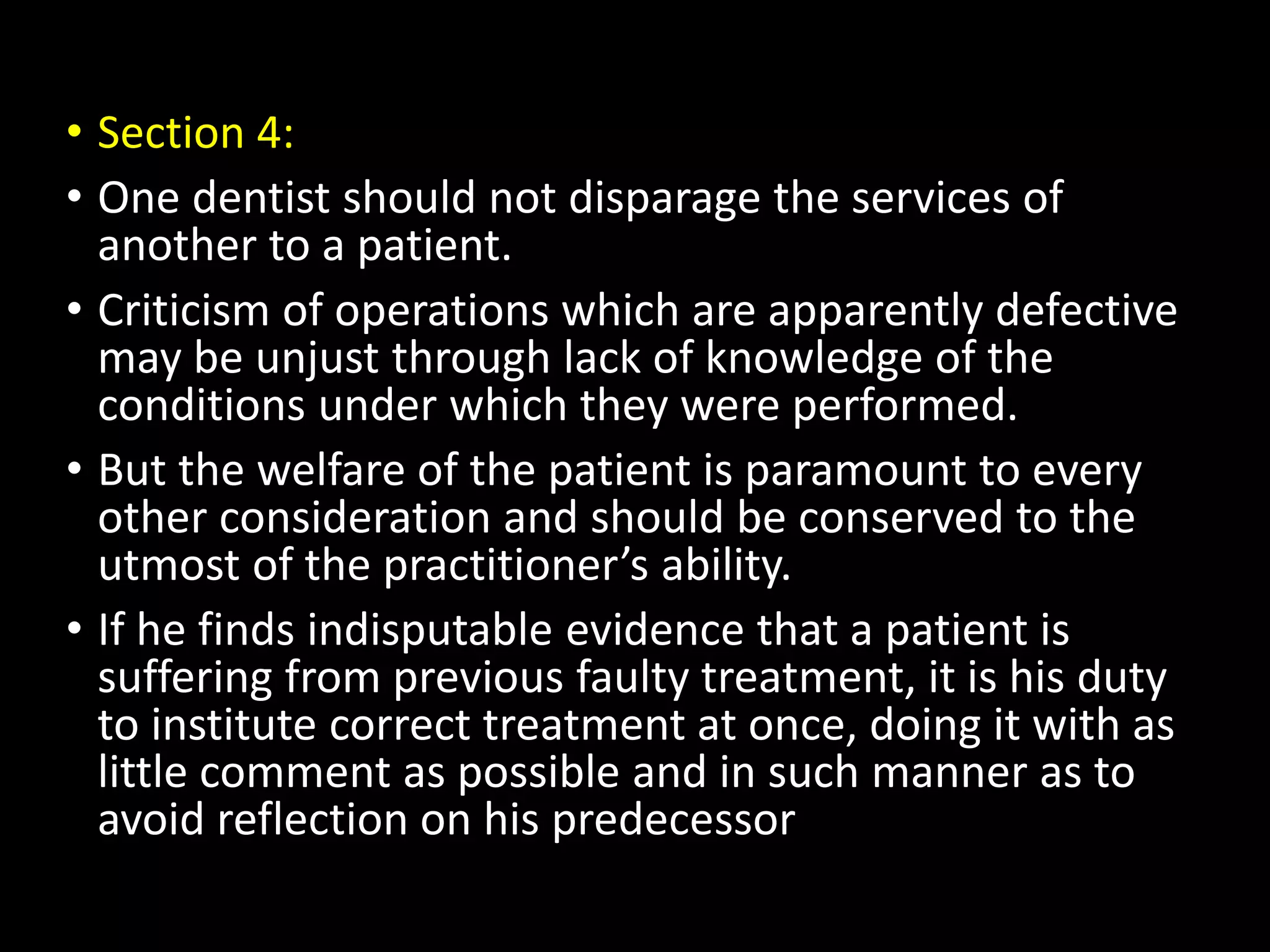 • Section 4:
• One dentist should not disparage the services of
another to a patient.
• Criticism of operations which are apparently defective
may be unjust through lack of knowledge of the
conditions under which they were performed.
• But the welfare of the patient is paramount to every
other consideration and should be conserved to the
utmost of the practitioner’s ability.
• If he finds indisputable evidence that a patient is
suffering from previous faulty treatment, it is his duty
to institute correct treatment at once, doing it with as
little comment as possible and in such manner as to
avoid reflection on his predecessor
 