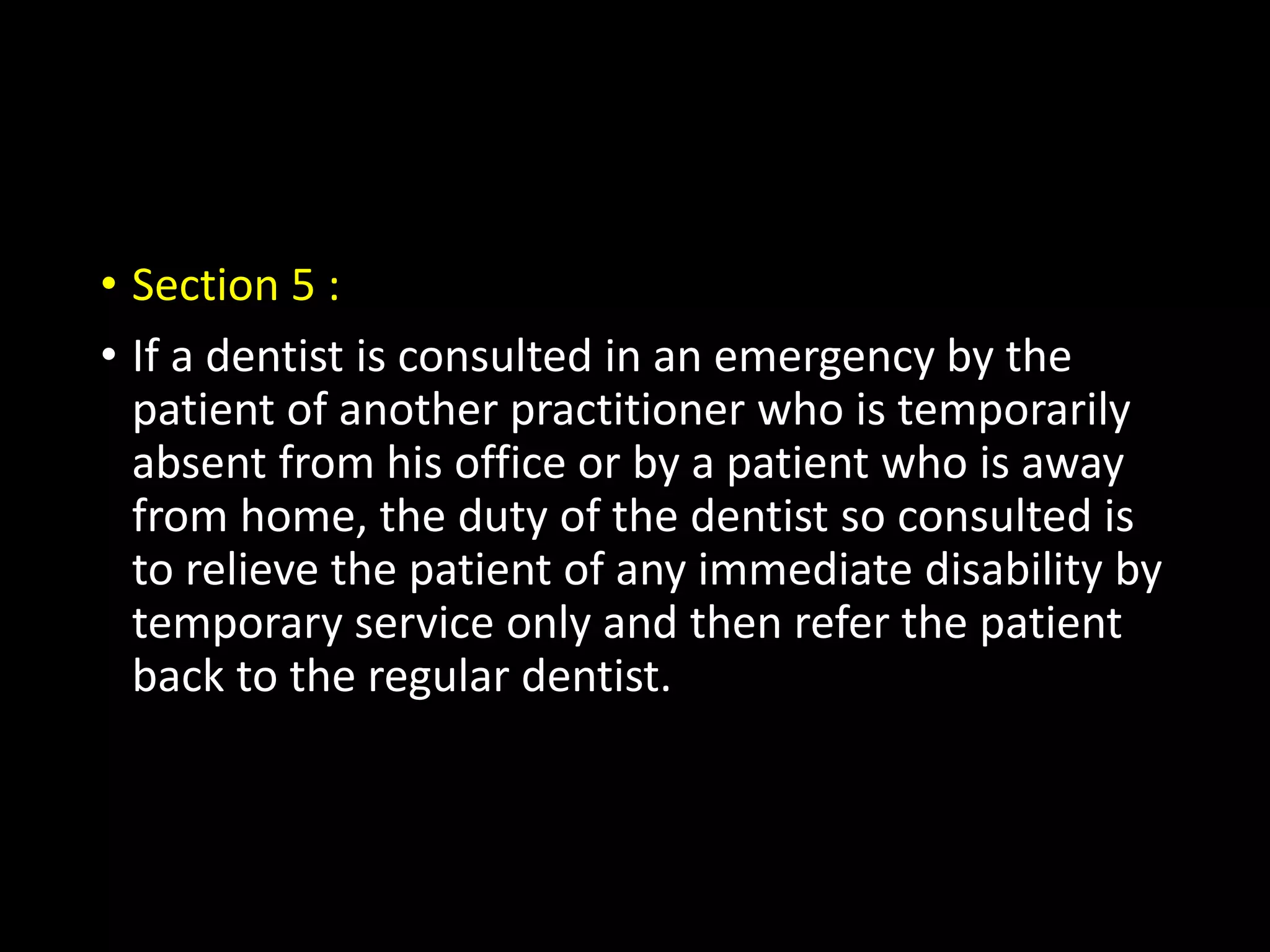 • Section 5 :
• If a dentist is consulted in an emergency by the
patient of another practitioner who is temporarily
absent from his office or by a patient who is away
from home, the duty of the dentist so consulted is
to relieve the patient of any immediate disability by
temporary service only and then refer the patient
back to the regular dentist.
 