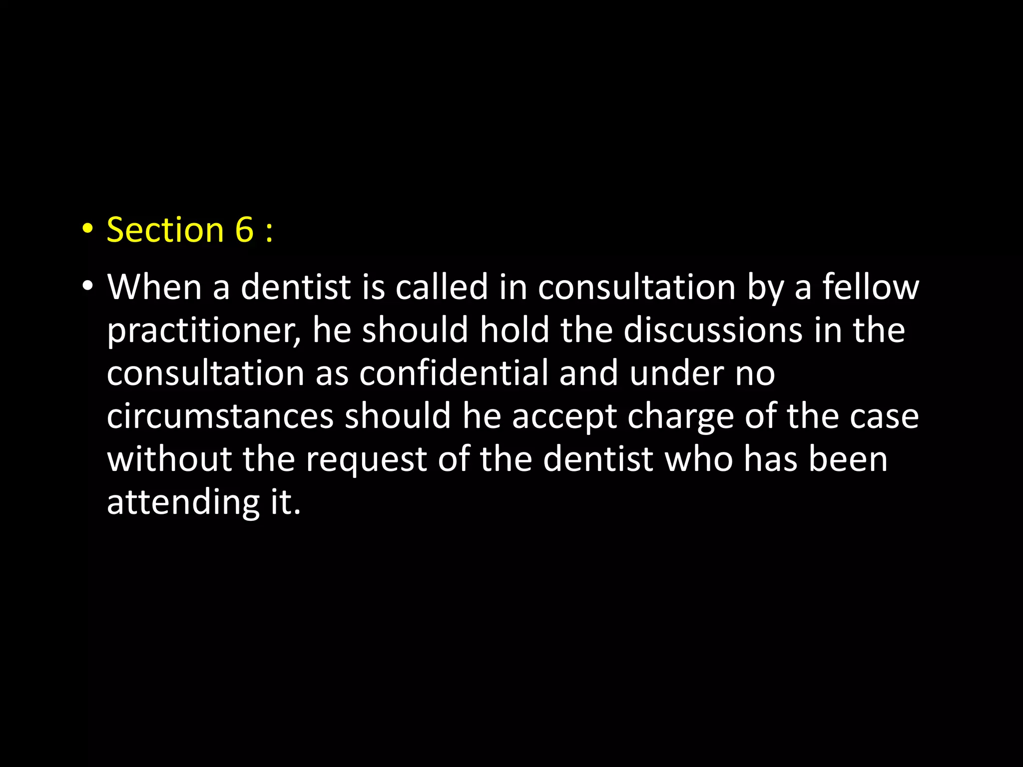 • Section 6 :
• When a dentist is called in consultation by a fellow
practitioner, he should hold the discussions in the
consultation as confidential and under no
circumstances should he accept charge of the case
without the request of the dentist who has been
attending it.
 