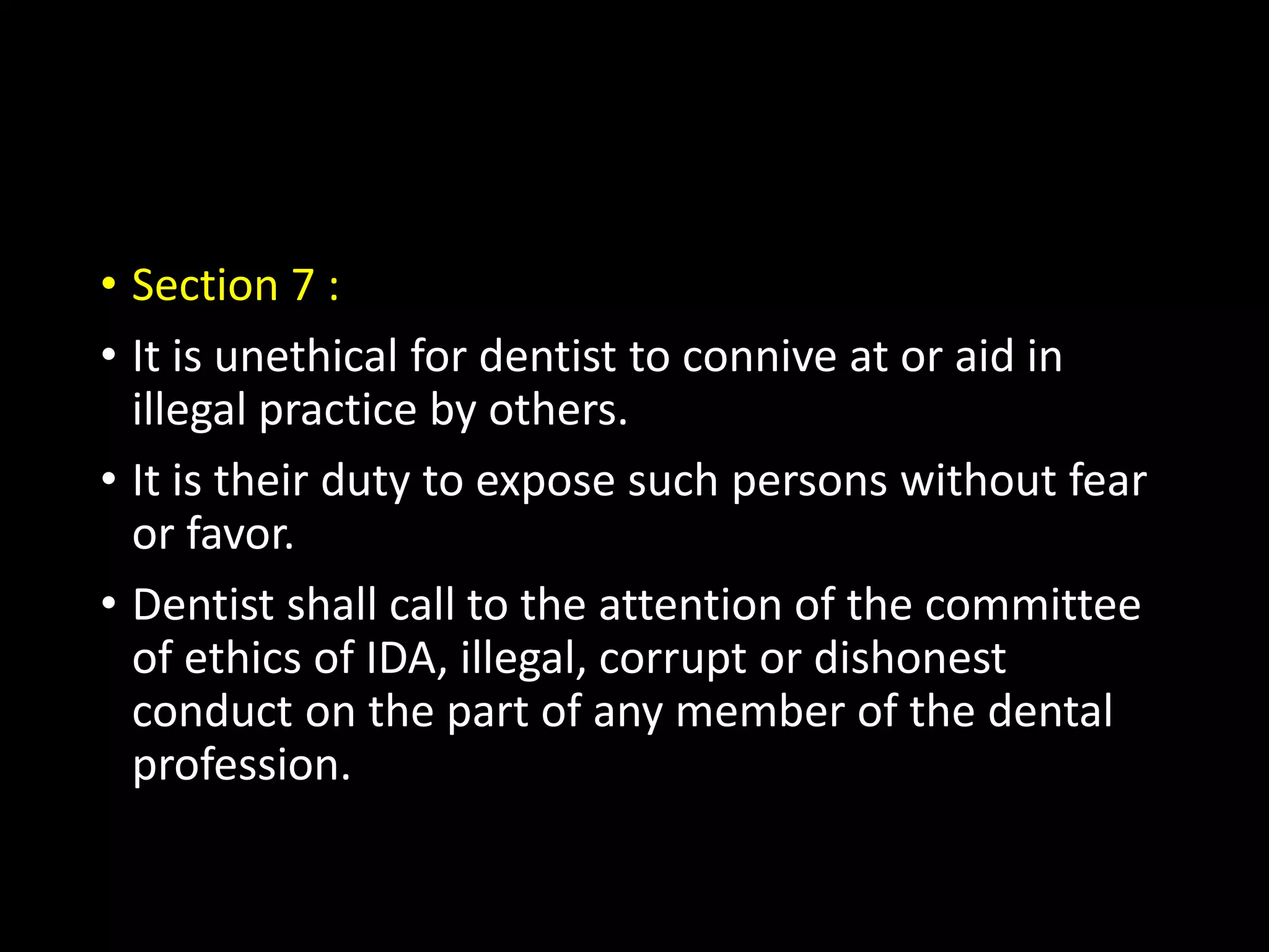 • Section 7 :
• It is unethical for dentist to connive at or aid in
illegal practice by others.
• It is their duty to expose such persons without fear
or favor.
• Dentist shall call to the attention of the committee
of ethics of IDA, illegal, corrupt or dishonest
conduct on the part of any member of the dental
profession.
 