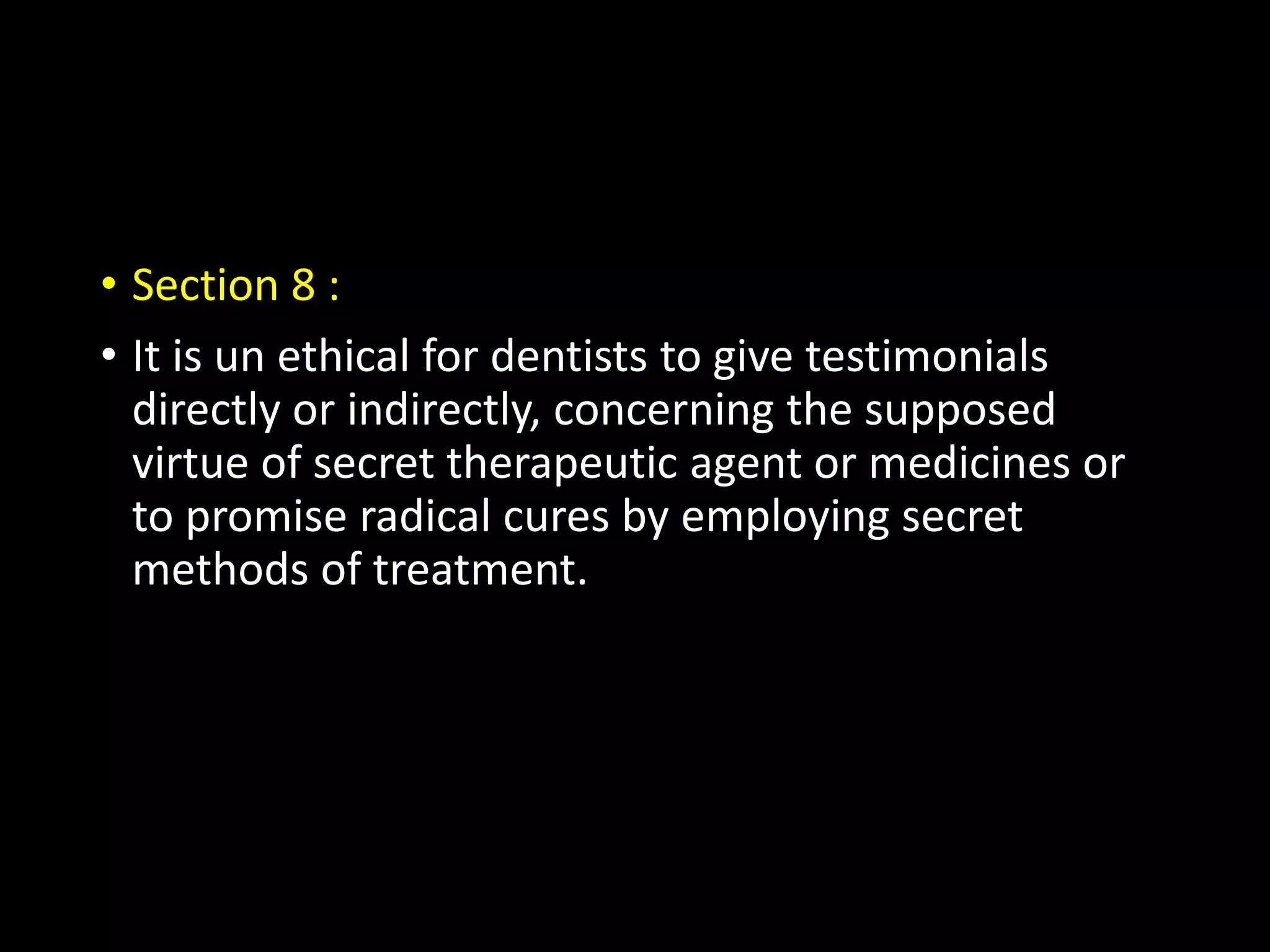 • Section 8 :
• It is un ethical for dentists to give testimonials
directly or indirectly, concerning the supposed
virtue of secret therapeutic agent or medicines or
to promise radical cures by employing secret
methods of treatment.
 