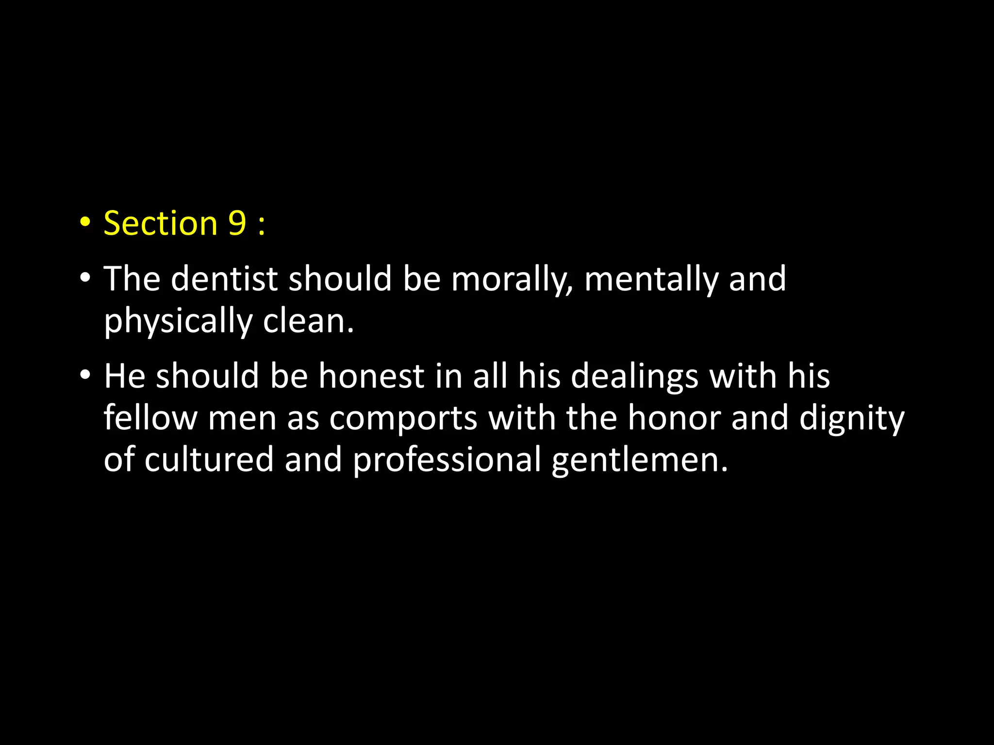 • Section 9 :
• The dentist should be morally, mentally and
physically clean.
• He should be honest in all his dealings with his
fellow men as comports with the honor and dignity
of cultured and professional gentlemen.
 