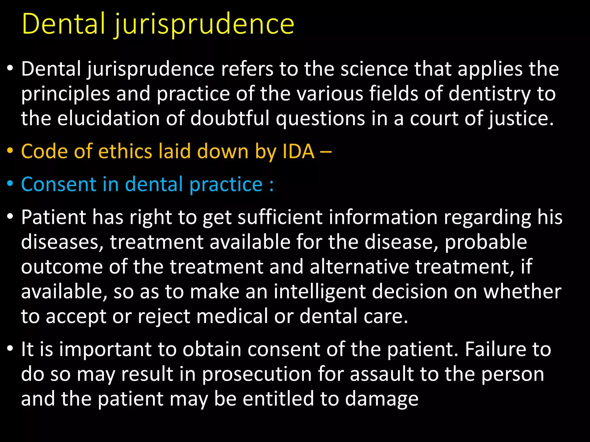 Dental jurisprudence
• Dental jurisprudence refers to the science that applies the
principles and practice of the various fields of dentistry to
the elucidation of doubtful questions in a court of justice.
• Code of ethics laid down by IDA –
• Consent in dental practice :
• Patient has right to get sufficient information regarding his
diseases, treatment available for the disease, probable
outcome of the treatment and alternative treatment, if
available, so as to make an intelligent decision on whether
to accept or reject medical or dental care.
• It is important to obtain consent of the patient. Failure to
do so may result in prosecution for assault to the person
and the patient may be entitled to damage
 