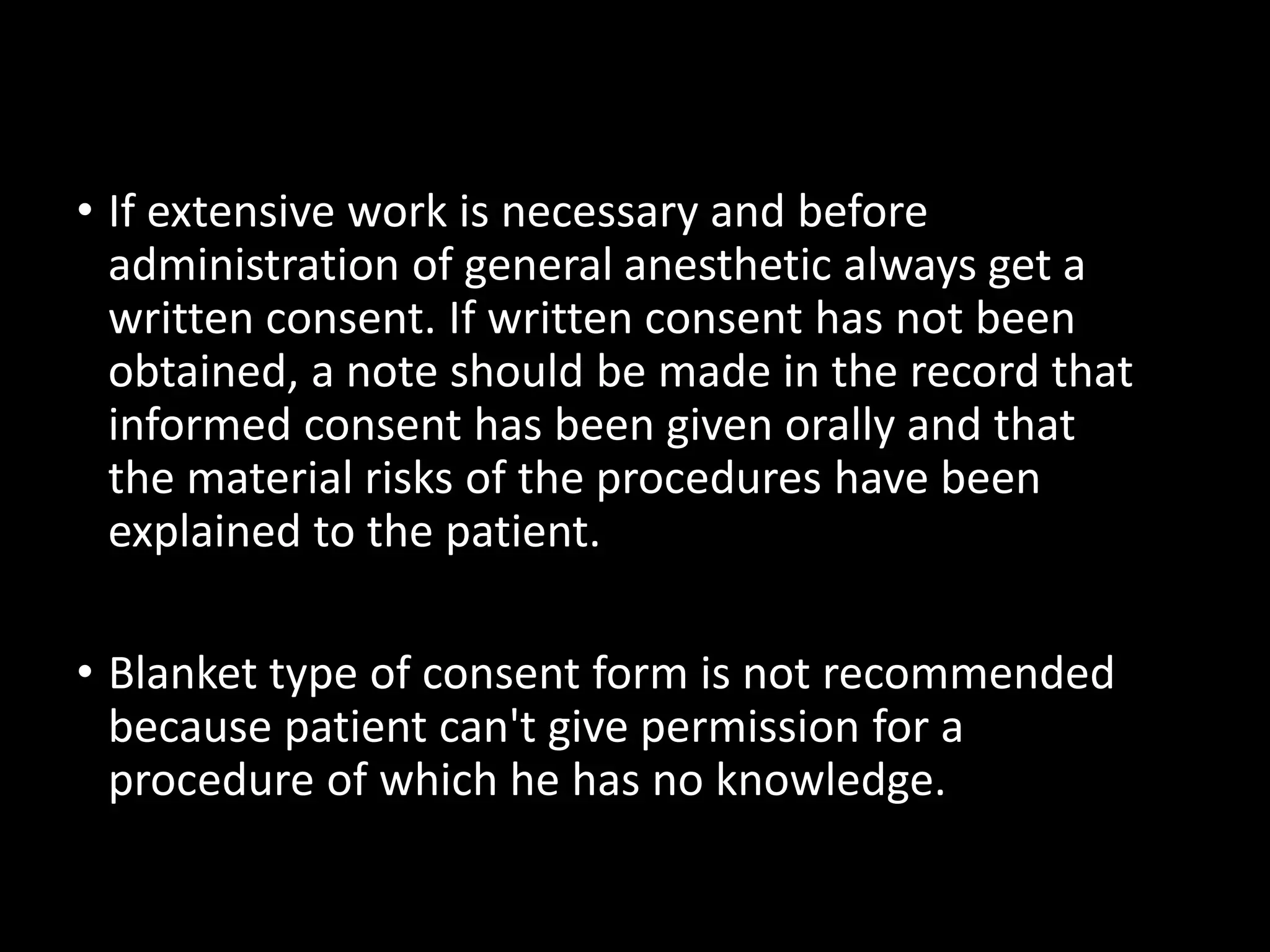 • If extensive work is necessary and before
administration of general anesthetic always get a
written consent. If written consent has not been
obtained, a note should be made in the record that
informed consent has been given orally and that
the material risks of the procedures have been
explained to the patient.
• Blanket type of consent form is not recommended
because patient can't give permission for a
procedure of which he has no knowledge.
 