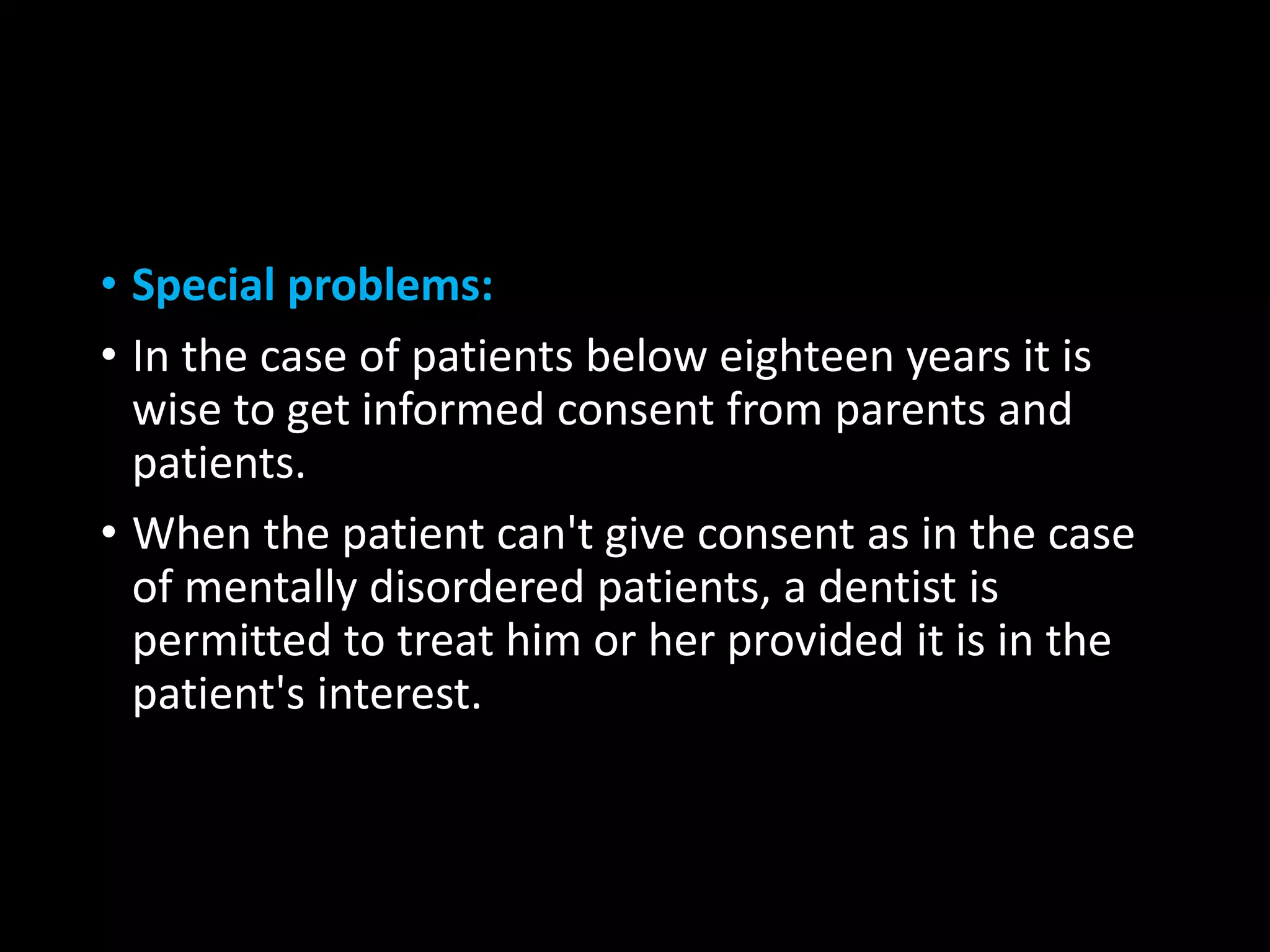 • Special problems:
• In the case of patients below eighteen years it is
wise to get informed consent from parents and
patients.
• When the patient can't give consent as in the case
of mentally disordered patients, a dentist is
permitted to treat him or her provided it is in the
patient's interest.
 