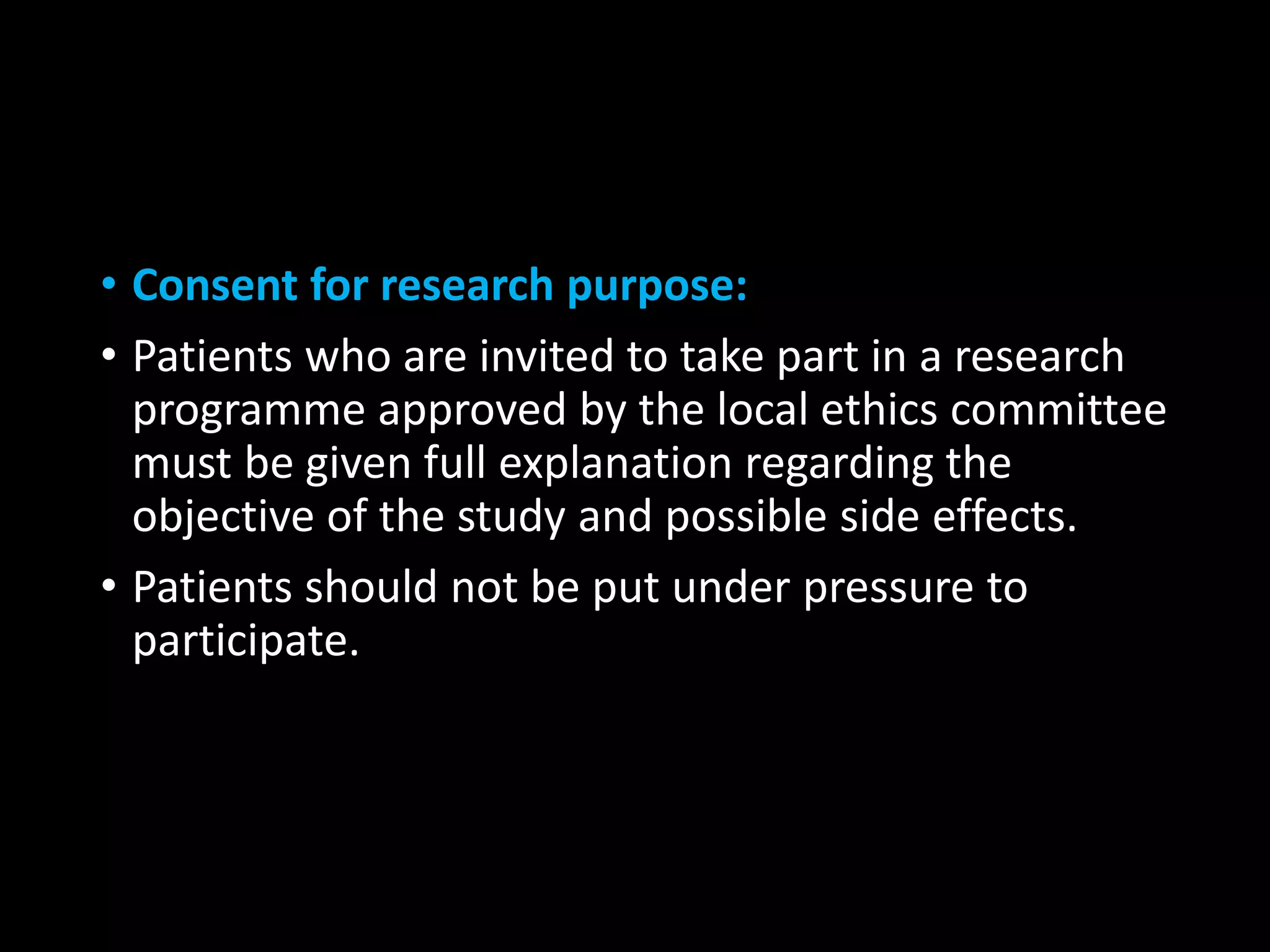 • Consent for research purpose:
• Patients who are invited to take part in a research
programme approved by the local ethics committee
must be given full explanation regarding the
objective of the study and possible side effects.
• Patients should not be put under pressure to
participate.
 