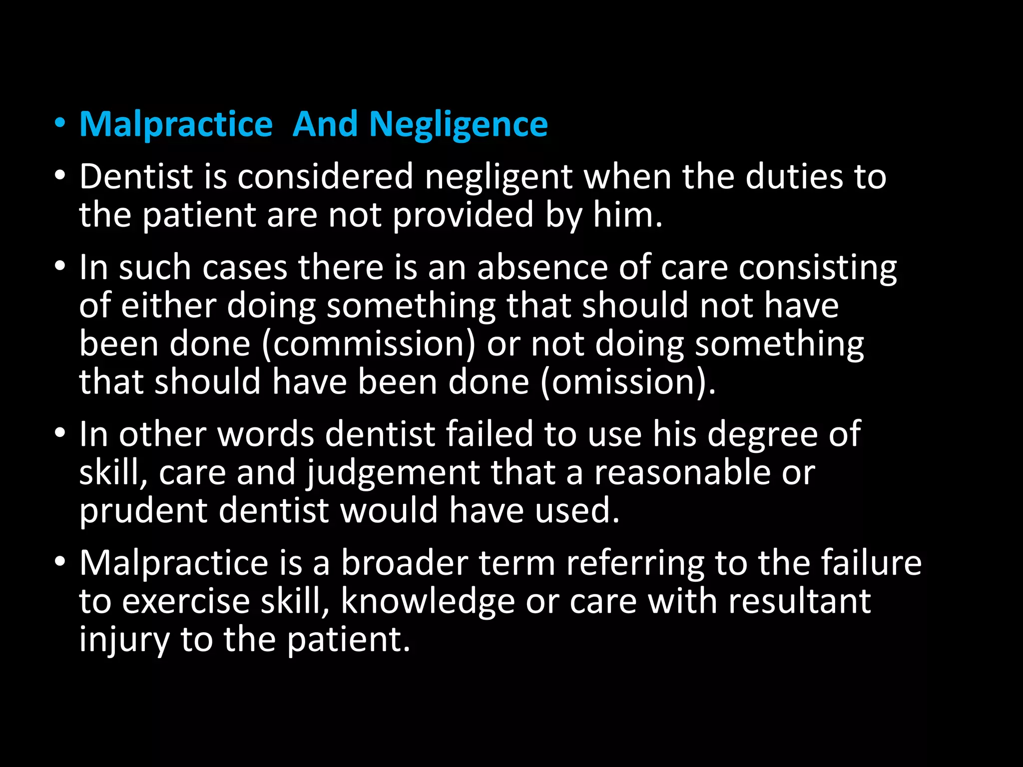 • Malpractice And Negligence
• Dentist is considered negligent when the duties to
the patient are not provided by him.
• In such cases there is an absence of care consisting
of either doing something that should not have
been done (commission) or not doing something
that should have been done (omission).
• In other words dentist failed to use his degree of
skill, care and judgement that a reasonable or
prudent dentist would have used.
• Malpractice is a broader term referring to the failure
to exercise skill, knowledge or care with resultant
injury to the patient.
 