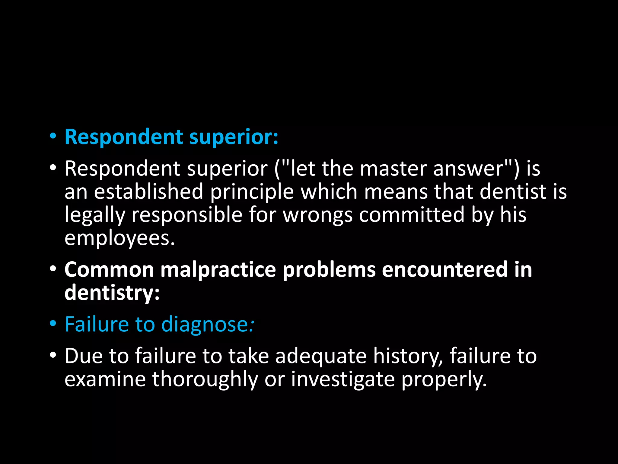 • Respondent superior:
• Respondent superior ("let the master answer") is
an established principle which means that dentist is
legally responsible for wrongs committed by his
employees.
• Common malpractice problems encountered in
dentistry:
• Failure to diagnose:
• Due to failure to take adequate history, failure to
examine thoroughly or investigate properly.
 