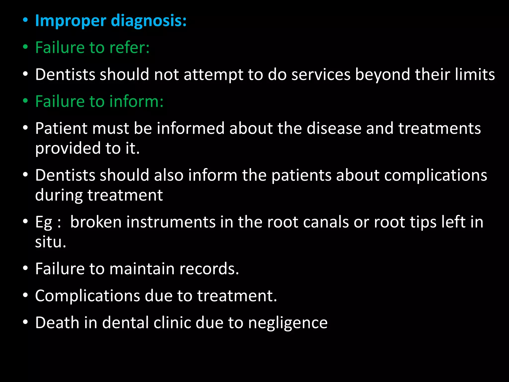 • Improper diagnosis:
• Failure to refer:
• Dentists should not attempt to do services beyond their limits
• Failure to inform:
• Patient must be informed about the disease and treatments
provided to it.
• Dentists should also inform the patients about complications
during treatment
• Eg : broken instruments in the root canals or root tips left in
situ.
• Failure to maintain records.
• Complications due to treatment.
• Death in dental clinic due to negligence
 
