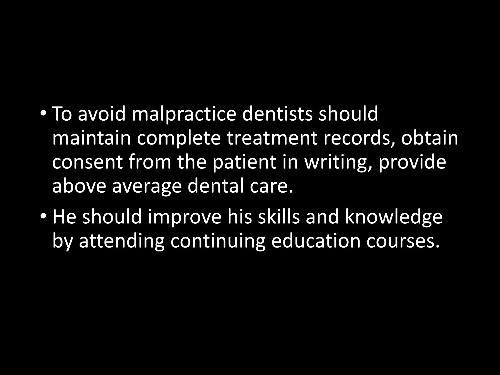 • To avoid malpractice dentists should
maintain complete treatment records, obtain
consent from the patient in writing, provide
above average dental care.
• He should improve his skills and knowledge
by attending continuing education courses.
 
