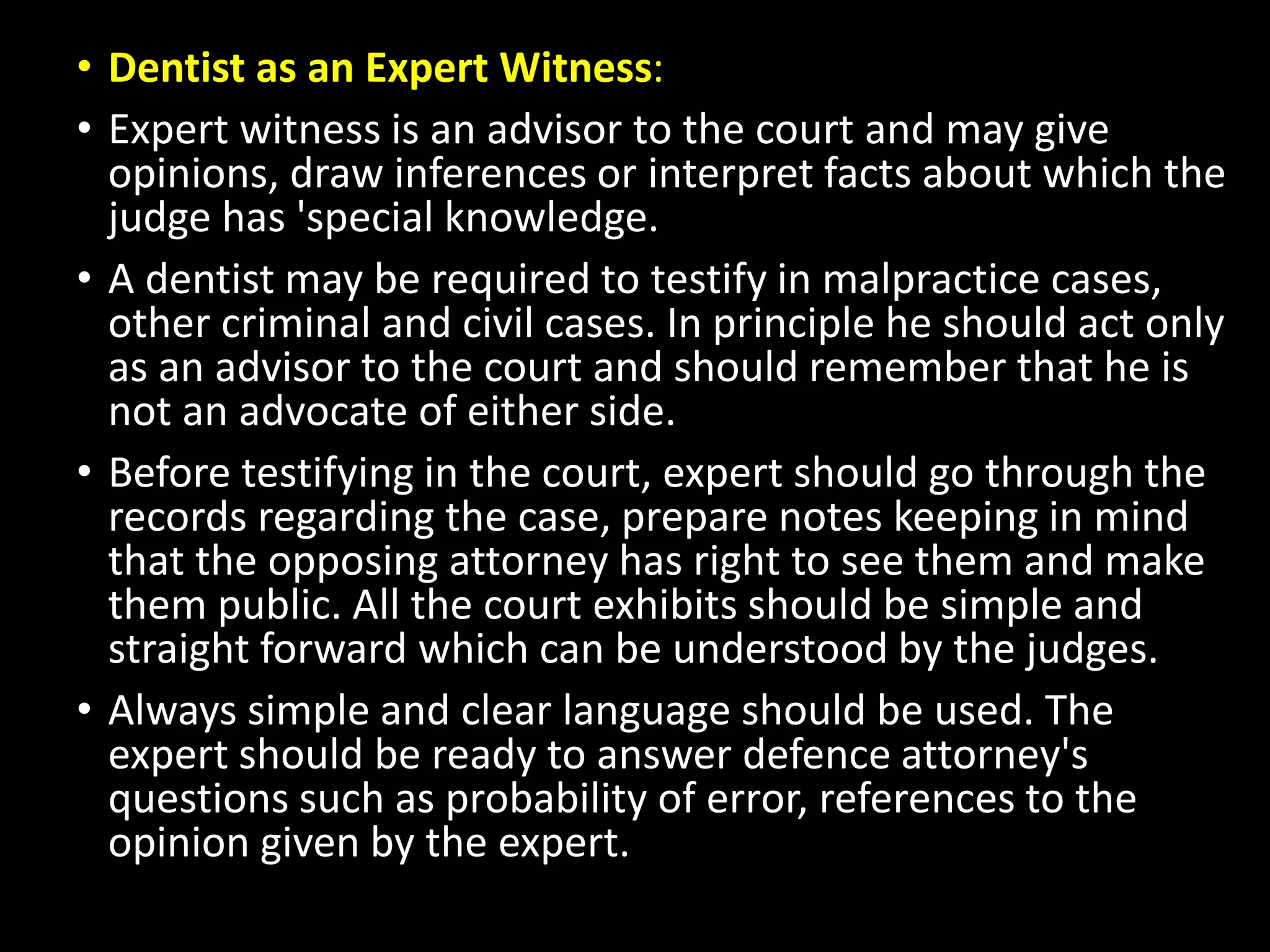 • Dentist as an Expert Witness:
• Expert witness is an advisor to the court and may give
opinions, draw inferences or interpret facts about which the
judge has 'special knowledge.
• A dentist may be required to testify in malpractice cases,
other criminal and civil cases. In principle he should act only
as an advisor to the court and should remember that he is
not an advocate of either side.
• Before testifying in the court, expert should go through the
records regarding the case, prepare notes keeping in mind
that the opposing attorney has right to see them and make
them public. All the court exhibits should be simple and
straight forward which can be understood by the judges.
• Always simple and clear language should be used. The
expert should be ready to answer defence attorney's
questions such as probability of error, references to the
opinion given by the expert.
 