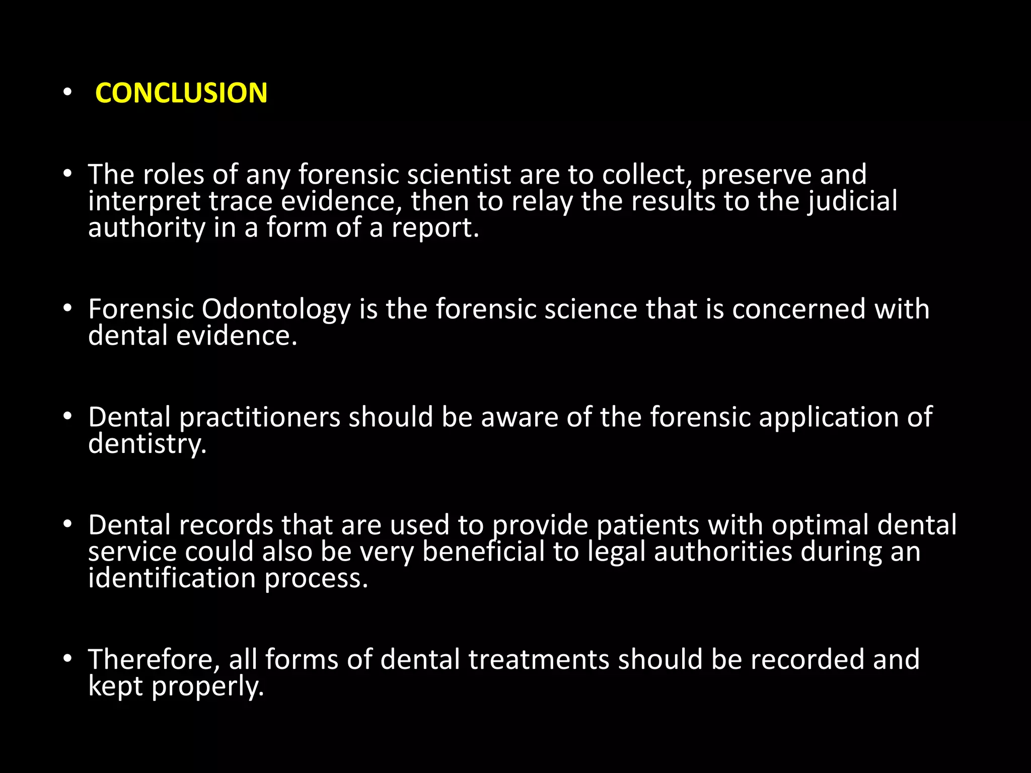 • CONCLUSION
• The roles of any forensic scientist are to collect, preserve and
interpret trace evidence, then to relay the results to the judicial
authority in a form of a report.
• Forensic Odontology is the forensic science that is concerned with
dental evidence.
• Dental practitioners should be aware of the forensic application of
dentistry.
• Dental records that are used to provide patients with optimal dental
service could also be very beneficial to legal authorities during an
identification process.
• Therefore, all forms of dental treatments should be recorded and
kept properly.
 